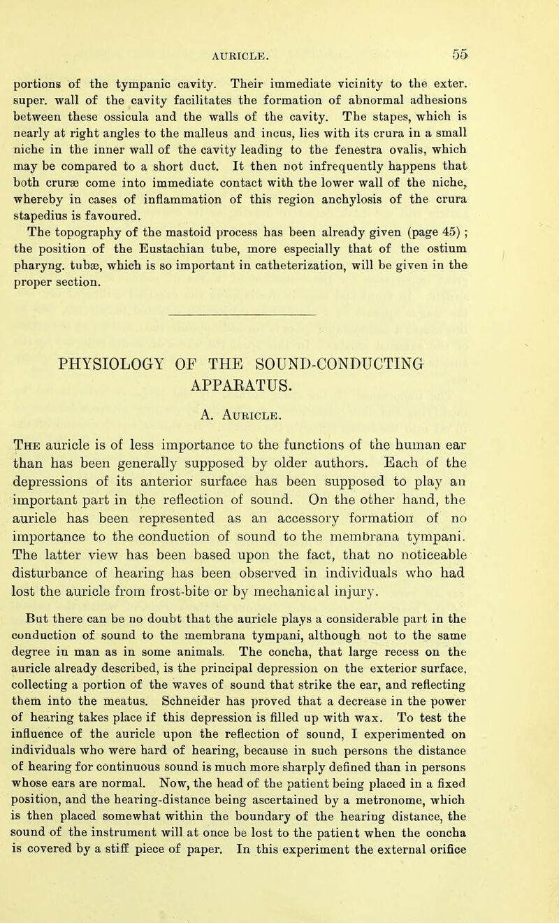 portions of the tympanic cavity. Their immediate vicinity to the exter. super, wall of the cavity facilitates the formation of abnormal adhesions between these ossicula and the walls of the cavity. The stapes, which is nearly at right angles to the malleus and incus, lies with its crura in a small niche in the inner wall of the cavity leading to the fenestra ovalis, which may be compared to a short duct. It then not infrequently happens that both crurse come into immediate contact with the lower wall of the niche, whereby in cases of inflammation of this region anchylosis of the crura stapedius is favoured. The topography of the mastoid process has been already given (page 45) ; the position of the Eustachian tube, more especially that of the ostium pharyng. tubae, which is so important in catheterization, will be given in the proper section. PHYSIOLOGY OF THE SOUND-CONDUCTING APPAEATUS. A. AUEICLE. The auricle is of less importance to the functions of the human ear than has been generally supposed by older authors. Each of the depressions of its anterior surface has been supposed to play an important part in the reflection of sound. On the other hand, the auricle has been represented as an accessory formation of no importance to the conduction of sound to the membrana tympani. The latter view has been based upon the fact, that no noticeable disturbance of hearing has been observed in individuals who had lost the auricle from frost-bite or by mechanical injury. But there can be no doubt that the auricle plays a considerable part in the conduction of sound to the membrana tympani, although not to the same degree in man as in some animals. The concha, that large recess on the auricle already described, is the principal depression on the exterior surface, collecting a portion of the waves of sound that strike the ear, and reflecting them into the meatus. Schneider has proved that a decrease in the power of hearing takes place if this depression is filled up with wax. To test the influence of the auricle upon the reflection of sound, I experimented on individuals who were hard of hearing, because in such persons the distance of hearing for continuous sound is much more sharply defined than in persons whose ears are normal. Now, the head of the patient being placed in a fixed position, and the hearing-distance being ascertained by a metronome, which is then placed somewhat within the boundary of the hearing distance, the sound of the instrument will at once be lost to the patient when the concha is covered by a stiff piece of paper. In this experiment the external orifice