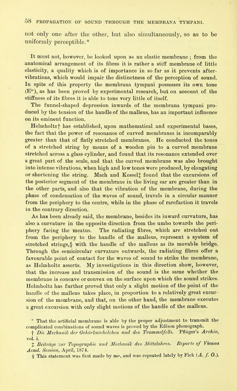 not only one after the other, but also simultaneously, so as to be uniformly perceptible.* It must not, however, be looked upon as an elastic membrane ; from the anatomical arrangement of its fibres it is rather a stiff membrane of little elasticity, a quality which is of importance in so far as it prevents after- vibrations, which would impair the distinctness of the perception of sound. In spite of this property the membrana tympani possesses its own tone (E'), as has been proved by experimental research, but on account of the stiffness of its fibres it is able to tone very little of itself. The funnel-shaped depression inwards of the membrana tympani pro- duced by the tension of the handle of the malleus, has an important influence on its eminent function. Helmholtzf has established, upon mathematical and experimental bases, the fact that the power of resonance of curved membranes is incomparably greater than that of flatly stretched membranes. He conducted the tones of a stretched string by means of a wooden pin to a curved membrane stretched across a glass cylinder, and found that its resonance extended over a great part of the scale, and that the curved membrane was also brought into intense vibrations, when high and low tones were produced, by elongating or shortening the string. Mach and KesselJ found that the excursions of the posterior segment of the membrane in the living ear are greater than in the other parts, and also that the vibration of the membrane, during the phase of condensation of the waves of sound, travels in a circular manner from the periphery to the centre, while in the phase of rarefaction it travels in the contrary direction. As has been already said, the membrane, besides its inward curvature, has also a curvature in the opposite direction from the umbo towards the peri- phery facing the meatus. The radiating fibres, which are stretched out from the periphery to the handle of the malleus, represent a system of stretched strings,§ with the handle of the malleus as its movable bridge. Through the semicircular curvature outwards, the radiating fibres ofEer a favourable point of contact for the waves of sound to strike the membrane, as Helmholtz asserts. My investigations in this direction show, however, that the increase and transmission of the sound is the same whether the membrane is concave or convex on the surface upon which the sound strikes. Helmholtz has further proved that only a slight motion of the point of the handle of the malleus takes place, in proportion to a relatively great excur- sion of the membrane, and that, on the other hand, the membrane executes a great excursion with only slight motions of the handle of the malleus. * That the artificial membrane is able by the proper adjustment to transmit the complicated combinations of sound waves is proved by the Edison phonograph. t Die Mechanik der GehorhwcJidchen und dts Trommel fells. Pfluger's Archiv, vol. i. X Beitrage zur Topographie und Mechanik des Mittelohres. Reports of Vienna Acad. Session, April, 1874. § This statement was first made by me, and was repeated lately by Tick {A. f. 0.).