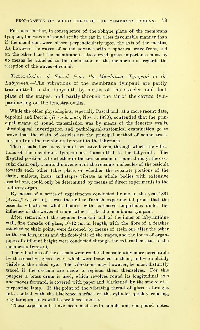 Fick asserts that, in consequence of the oblique plane of the membrana tympani, the waves of sound strike the ear in a less favourable manner than if the membrane were placed perpendicularly upon the axis of the meatus. As, however, the waves of sound advance with a spherical wave-front, and on the other hand the membi'ane is also curved, great importance must by no means be attached to the inclination of the membrane as regards the reception of the waves of sound. Transmission of Sound from the Memhrana Tympani to the Labyrinth.—The vibrations of the membrana tympani are partly transmitted to the labyrinth by means of the ossicles and foot- plate of the stapes, and partly through the air of the cavum tym- pani acting on the fenestra ovalis. While the older physiologists, especially Pascal and, at a more recent date, Sapolini and Pecchi {II sordo muto, Nov. 5, 1890), contended that the prin- cipal means of sound transmission was by means of the fenestra ovalis, physiological investigation and pathological-anatomical examination go to prove that the chain of ossicles are the principal method of sound trans- mission from the membrana tympani to the labyrinth. The ossicula form a system of sensitive levers, through which the vibra- tions of the membrana tympani are transmitted to the labyrinth. The disputed position as to whether in the transmission of sound through the ossi- cular chain only a mutual movement of the separate molecules of the ossicula towards each other takes place, or whether the separate portions of the chain, malleus, incus, and stapes vibrate as whole bodies with extensive oscillations, could only be determined by means of direct experiments in the auditory organ. By means of a series of experiments conducted by me in the year 1861 {Arcli.f. 0., vol. i.), I was the first to furnish experimental proof that the ossicula vibrate as whole bodies, with extensive amplitudes under the influence of the waves of sound which strike the membrana tympani. After removal of the tegmen tympani and of the inner or labyrinthine wall, fine threads of glass, 10-12 cm. in length, with the fibre of a feather attached to their point, were fastened by means of resin one after the other to the malleus, incus and the foot-plate of the stapes, and the tones of organ- pipes of different height were conducted through the external meatus to the membrana tympani. The vibrations of the ossicula were rendered considerably more perceptible by the sensitive glass levers which were fastened to them, and were plainly visible to the naked eye. The vibrations may, however, be most distinctly traced if the ossicula are made to register them themselves. For this purpose a brass drum is used, which revolves round its longitudinal axis and moves forward, is covered with paper and blackened by the smoke of a turpentine lamp. If the point of the vibrating thread of glass is brought into contact with the blackened surface of the cylinder quickly rotating, regular spiral lines will be produced upon it. These experiments have been made with simple and compound notes.