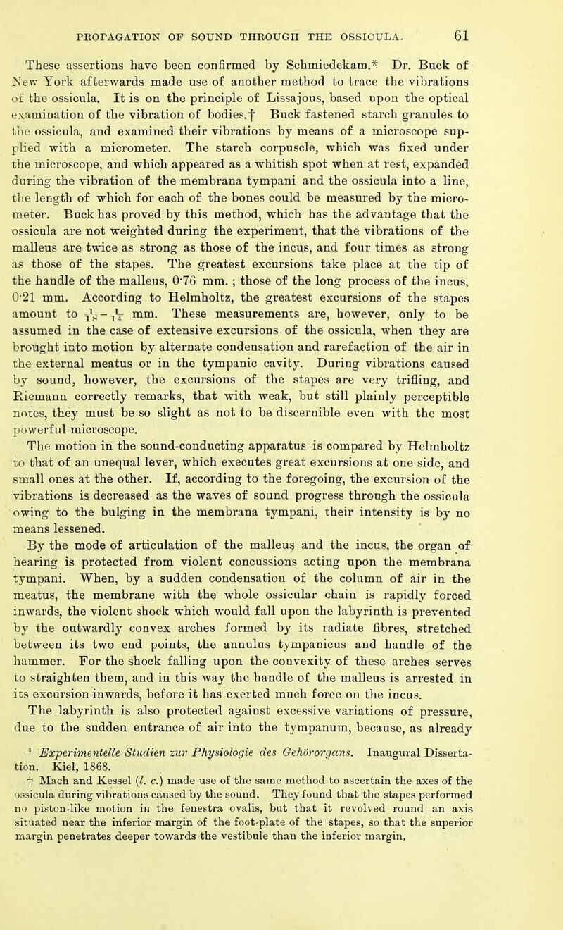 These assertions have been confirmed by Schmiedekam.* Dr. Buck of New York afterwards made use of another method to trace the vibrations of the ossicula. It is on the principle of Lissajous, based upon the optical examination of the vibration of bodies.f Buck fastened starch granules to the ossicula, and examined their vibrations by means of a microscope sup- plied with a micrometer. The starch corpuscle, which was fixed under the microscope, and which appeared as a whitish spot when at rest, expanded during the vibration of the membrana tympani and the ossicula into a line, the length of which for each of the bones could be measured by the micro- meter. Buck has proved by this method, which has the advantage that the ossicula are not weighted during the experiment, that the vibrations of the malleus are twice as strong as those of the incus, and four times as strong as those of the stapes. The greatest excursions take place at the tip of the handle of the malleus, 076 mm.; those of the long process of the incus, 0'21 mm. According to Helmholtz, the greatest excursions of the stapes amount to - ^ mm. These measurements are, however, only to be assumed in the case of extensive excursions of the ossicula, when they are brought into motion by alternate condensation and rarefaction of the air in the external meatus or in the tympanic cavity. During vibrations caused by sound, however, the excursions of the stapes are very trifling, and Riemann correctly remarks, that with weak, but still plainly perceptible notes, they must be so slight as not to be discernible even with the most powerful microscope. The motion in the sound-conducting apparatus is compared by Helmholtz to that of an unequal lever, which executes great excursions at one side, and small ones at the other. If, according to the foregoing, the excursion of the vibrations is decreased as the waves of sound progress through the ossicula owing to the bulging in the membrana tympani, their intensity is by no means lessened. By the mode of articulation of the malleus and the incus, the organ of hearing is protected from violent concussions acting upon the membrana tympani. When, by a sudden condensation of the column of air in the meatus, the membrane with the whole ossicular chain is rapidly forced inwards, the violent shock which would fall upon the labyrinth is prevented by the outwardly convex arches formed by its radiate fibres, stretched between its two end points, the annulus tympanicus and handle of the hammer. For the shock falling upon the convexity of these arches serves to straighten them, and in this way the handle of the malleus is arrested in its excursion inwards, before it has exerted much force on the incus. The labyrinth is also protected against excessive variations of pressure, due to the sudden entrance of air into the tympanum, because, as already * Experimentelle Studien zur Physiologie des Gehororgans. Inaugural Disserta- tion. Kiel, 1868. t Mach and Kessel (I. c.) made use of the same method to ascertain the axes of the ossicula during vibrations caused by the sound. They found that the stapes performed no piston-hke motion in the fenestra ovalis, but that it revolved round an axis situated near the inferior margin of the foot-plate of the stapes, so that the superior margin penetrates deeper towards the vestibule than the inferior margin.