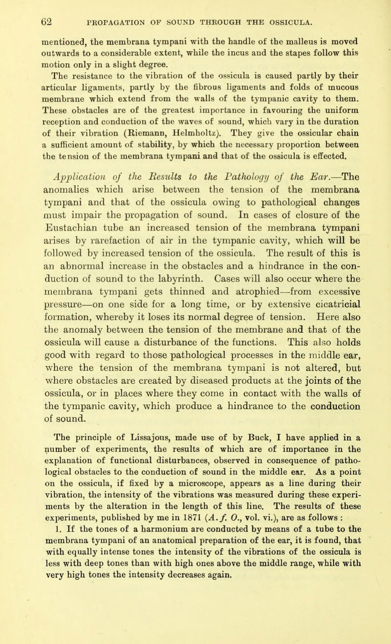 mentioned, the membrana tympani with the handle of the malleus is moved outwards to a considerable extent, while the incus and the stapes follow this motion only in a slight degree. The resistance to the vibration of the ossicula is caused partly by their articular ligaments, partly by the fibrous ligaments and folds of mucous membrane which extend from the walls of the tympanic cavity to them. These obstacles are of the greatest importance in favouring the uniform reception and conduction of the waves of sound, which vary in the duration of their vibration (Riemann, Helmholtz). They give the ossicular chain a sufficient amount of stability, by which the necessary proportion between the tension of the membrana tympani and that of the ossicula is effected. Application of the Results to the Pathology of the Ear.—The anomalies which arise between the tension of the membrana tympani and that of the ossicula owing to pathological changes must impair the propagation of sound. In cases of closure of the Eustachian tube an increased tension of the membrana tympani arises by rarefaction of air in the tympanic cavity, which will be followed by increased tension of the ossicula. The result of this is an abnormal increase in the obstacles and a hindrance in the con- duction of sound to the labyrinth. Cases will also occur where the membrana tympani gets thinned and atrophied—from excessive pressure—on one side for a long time, or by extensive cicatricial formation, whereby it loses its normal degree of tension. Here also the anomaly between the tension of the membrane and that of the ossicula will cause a disturbance of the functions. This also holds good with regard to those pathological processes in the middle ear, where the tension of the membrana tympani is not altered, but where obstacles are created by diseased products at the joints of the ossicula, or in places where they come in contact with the walls of the tympanic cavity, which produce a hindrance to the conduction of sound. The principle of Lissajons, made use of by Buck, I have applied in a number of experiments, the results of which are of importance in the explanation of functional disturbances, observed in consequence of patho- logical obstacles to the conduction of sound in the middle ear. As a point on the ossicula, if fixed by a microscope, appears as a line during their vibration, the intensity of the vibrations was measured during these experi- ments by the alteration in the length of this line. The results of these experiments, published by me in 1871 {A.f. 0., vol. vi.), are as follows : 1. If the tones of a harmonium are conducted by means of a tube to the membrana tympani of an anatomical preparation of the ear, it is found, that with equally intense tones the intensity of the vibrations of the ossicula is less with deep tones than with high ones above the middle range, while with very high tones the intensity decreases again.