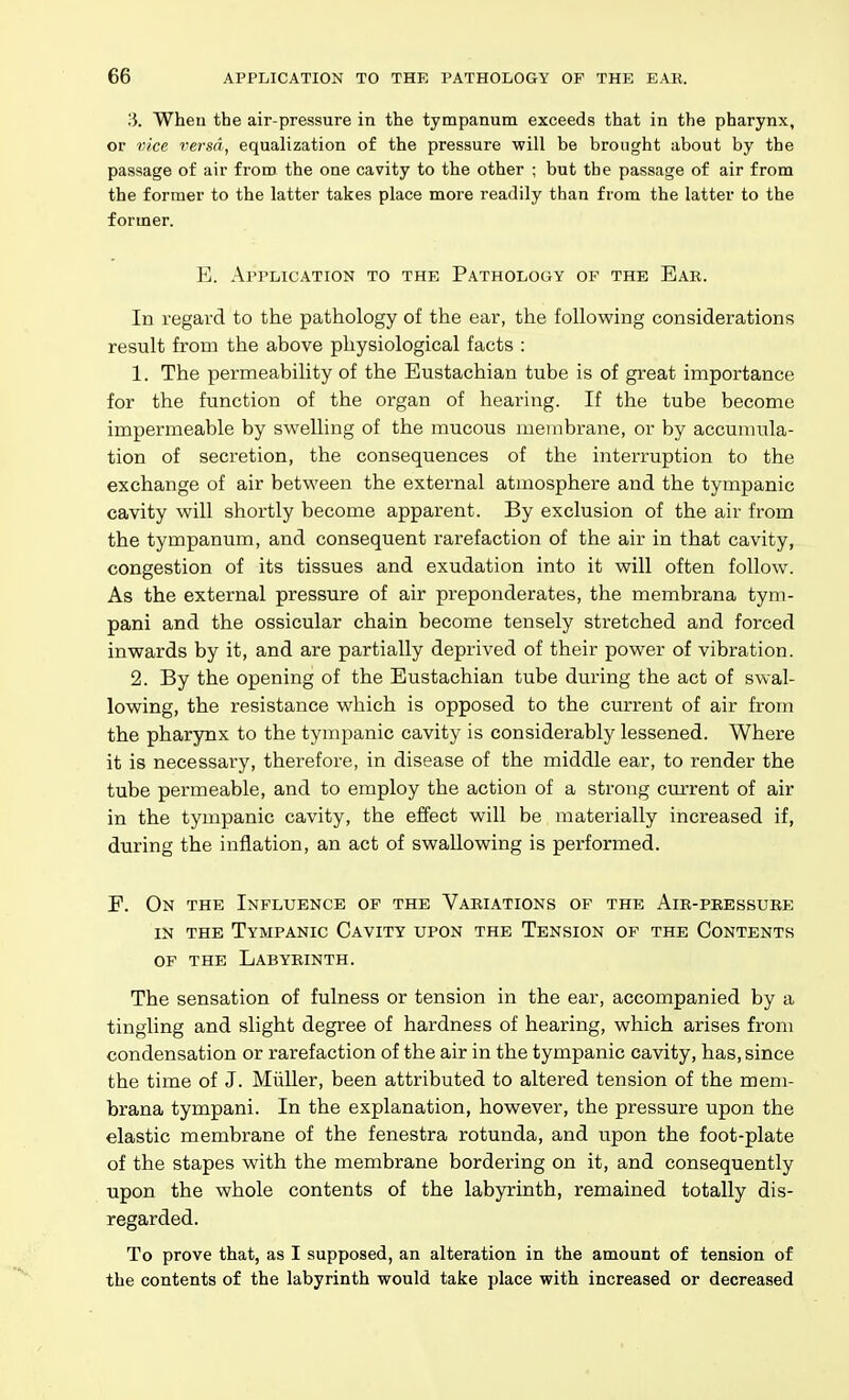 H. When the air-pressure in the tympanum exceeds that in the pharynx, or vice versa, equalization of the pressure will be brought about by the passage of air from the one cavity to the other ; but the passage of air from the former to the latter takes place more readily than from the latter to the former. E. Api'lication to the Pathology of the Ear. In regard to the pathology of the ear, the following considerations result from the above physiological facts : I. The permeability of the Eustachian tube is of great importance for the function of the organ of hearing. If the tube become impermeable by swelling of the mucous membrane, or by accunuila- tion of secretion, the consequences of the interruption to the exchange of air between the external atmosphere and the tympanic cavity will shortly become apparent. By exclusion of the air from the tympanum, and consequent rarefaction of the air in that cavity, congestion of its tissues and exudation into it will often follow. As the external pressure of air preponderates, the membrana tym- pani and the ossicular chain become tensely stretched and forced inwards by it, and are partially deprived of their power of vibration. 2. By the opening of the Eustachian tube during the act of swal- lowing, the resistance which is opposed to the current of air from the pharynx to the tympanic cavity is considerably lessened. Where it is necessary, therefore, in disease of the middle ear, to render the tube permeable, and to employ the action of a strong current of air in the tympanic cavity, the effect will be materially increased if, during the inflation, an act of swallowing is performed. F. On the Influence of the Variations of the Air-pressure IN the Tympanic Cavity upon the Tension of the Contents of the Labyrinth. The sensation of fulness or tension in the ear, accompanied by a tingling and slight degree of hardness of hearing, which arises from condensation or rarefaction of the air in the tympanic cavity, has, since the time of J. Miiller, been attributed to altered tension of the mem- brana tympani. In the explanation, however, the pressure upon the elastic membrane of the fenestra rotunda, and upon the foot-plate of the stapes with the membrane bordering on it, and consequently upon the whole contents of the labyrinth, remained totally dis- regarded. To prove that, as I supposed, an alteration in the amount of tension of the contents of the labyrinth would take place with increased or decreased