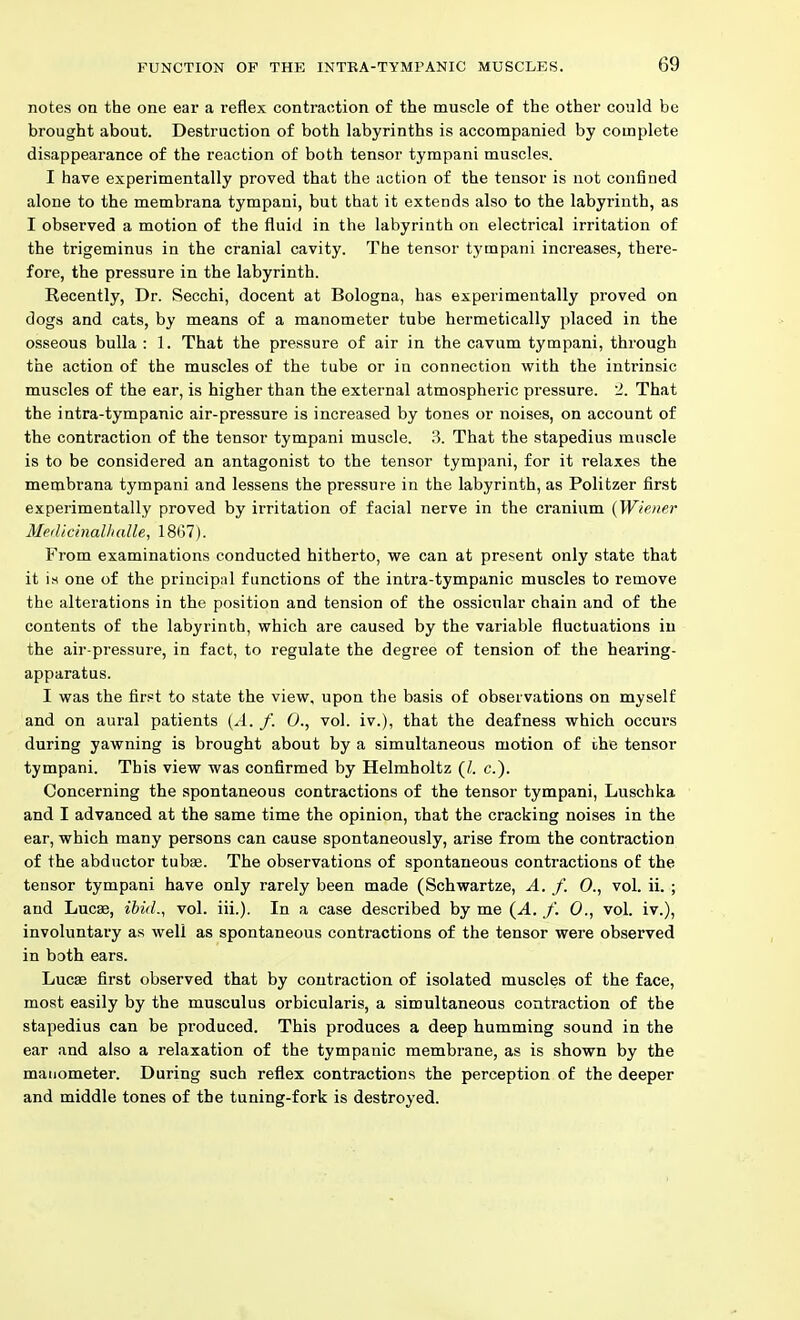 notes on the one ear a reflex contraction of the muscle of the other could be brought about. Destruction of both labyrinths is accompanied by complete disappearance of the reaction of both tensor tympani muscles. I have experimentally proved that the action of the tensor is not confined alone to the membrana tympani, but that it extends also to the labyrinth, as I observed a motion of the fluid in the labyrinth on electrical irritation of the trigeminus in the cranial cavity. The tensor tympani increases, there- fore, the pressure in the labyrinth. Recently, Dr. Secchi, docent at Bologna, has experimentally proved on dogs and cats, by means of a manometer tube hermetically placed in the osseous bulla : 1. That the pressure of air in the cavum tympani, through the action of the muscles of the tube or in connection with the intrinsic muscles of the ear, is higher than the external atmospheric pressure. 2. That the intra-tympanic air-pressure is increased by tones or noises, on account of the contraction of the tensor tympani muscle. 3. That the stapedius muscle is to be considered an antagonist to the tensor tympani, for it relaxes the membrana tympani and lessens the pressure in the labyrinth, as Politzer first experimentally proved by irritation of facial nerve in the cranium (Wiener Meilichialhalle, 18(17). From examinations conducted hitherto, we can at present only state that it i.s one of the principal functions of the intra-tympanic muscles to remove the alterations in the position and tension of the ossicular chain and of the contents of the labyrinth, which are caused by the variable fluctuations in the air-pressure, in fact, to regulate the degree of tension of the hearing- apparatus. I was the first to state the view, upon the basis of observations on myself and on aural patients {A. f. 0., vol. iv.), that the deafness which occurs during yawning is brought about by a simultaneous motion of the tensor tympani. This view was confirmed by Helmholtz (/. c). Concerning the spontaneous contractions of the tensor tympani, Luschka and I advanced at the same time the opinion, that the cracking noises in the ear, which many persons can cause spontaneously, arise from the contraction of the abductor tubae. The observations of spontaneous contractions of the tensor tympani have only rarely been made (Schwartze, A. f. 0., vol. ii. ; and Lucse, ibid., vol. iii.). In a case described by me (.4. /'. 0., vol. iv.), involuntary as well as spontaneous contractions of the tensor were observed in both ears. Lucas first observed that by contraction of isolated muscles of the face, most easily by the musculus orbicularis, a simultaneous contraction of the stapedius can be produced. This produces a deep humming sound in the ear and also a relaxation of the tympanic membrane, as is shown by the manometer. During such reflex contractions the perception of the deeper and middle tones of the tuning-fork is destroyed.