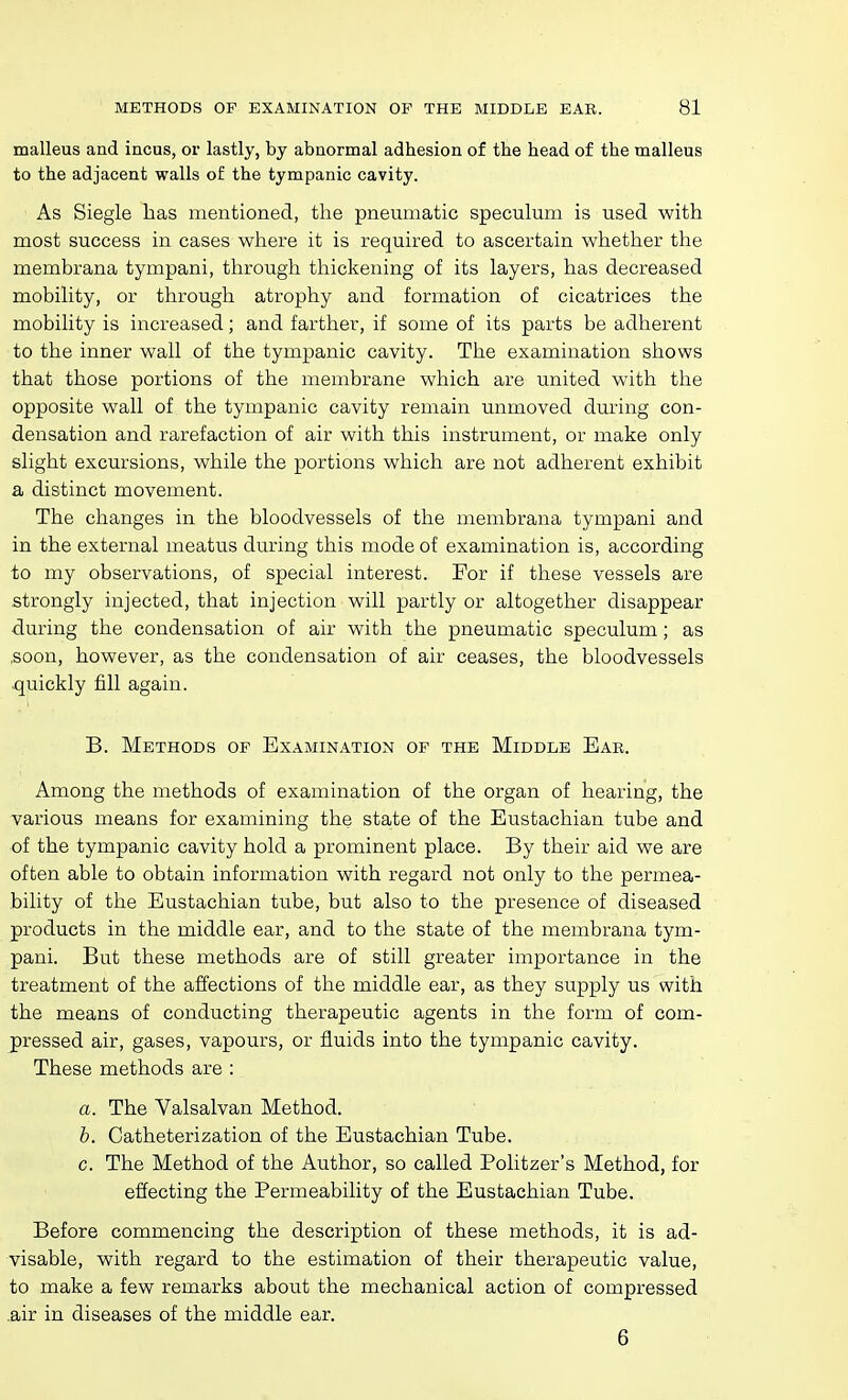 malleus and incus, or lastly, by abnormal adhesion of the head of the malleus to the adjacent walls of the tympanic cavity. As Siegle lias mentioned, the pneumatic speculum is used with most success in cases where it is required to ascertain whether the membrana tympani, through thickening of its layers, has decreased mobility, or through atrophy and formation of cicatrices the mobility is increased; and farther, if some of its parts be adherent to the inner wall of the tympanic cavity. The examination shows that those portions of the membrane which are united with the opposite wall of the tympanic cavity remain unmoved during con- densation and rarefaction of air with this instrument, or make only slight excursions, while the portions which are not adherent exhibit a distinct movement. The changes in the bloodvessels of the membrana tympani and in the external meatus during this mode of examination is, according to my observations, of special interest. For if these vessels are strongly injected, that injection will partly or altogether disappear during the condensation of air with the pneumatic speculum; as ,soon, however, as the condensation of air ceases, the bloodvessels quickly fill again. B. Methods op Examination op the Middle Eab. Among the methods of examination of the organ of hearing, the various means for examining the state of the Eustachian tube and of the tympanic cavity hold a prominent place. By their aid we are often able to obtain information with regard not only to the permea- bility of the Eustachian tube, but also to the presence of diseased products in the middle ear, and to the state of the membrana tym- pani. But these methods are of still greater importance in the treatment of the affections of the middle ear, as they supply us with the means of conducting therapeutic agents in the form of com- pressed air, gases, vapours, or fluids into the tympanic cavity. These methods are : a. The Valsalvan Method. h. Catheterization of the Eustachian Tube, c. The Method of the Author, so called Politzer's Method, for effecting the Permeability of the Eustachian Tube. Before commencing the description of these methods, it is ad- visable, with regard to the estimation of their therapeutic value, to make a few remarks about the mechanical action of compressed air in diseases of the middle ear. 6