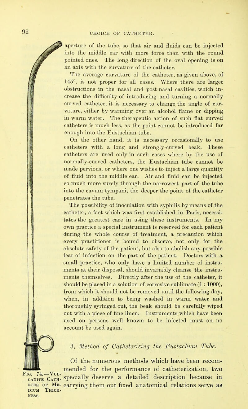 CHOICE OF CATHETEK. aperture of the tube, so that air and fluids can be injected into the middle ear with more force than with the round pointed ones. The long direction of the oval opening is on an axis with the curvature of the catheter. The average ciu-vature of the catheter, as given above, of 145°, is not proper for all cases. Wliere there are larger obstructions in the nasal and post-nasal cavities, which in- crease the difficulty of introducing and turning a normally curved catheter, it is necessary to change the angle of cur- vature, either by warming over an alcohol flame or dipping in warm water. The therapeutic action of such flat curved catheters is much less, as the point cannot be introduced far enough into the Eustachian tube. On the other hand, it is necessary occasionally to use catheters with a long and strongly-curved beak. These catheters are used only in such cases where by the use of normally-curved catheters, the Eustachian tube cannot be made pervious, or where one wishes to inject a large quantity of fluid into the middle ear. Air and fluid can be injected so much more surely through the narrowest part of the tube into the cavum tympani, the deeper the point of the catheter penetrates the tube. The possibility of inoculation with syphilis by means of the catheter, a fact which was first established in Paris, necessi- tates the greatest care in using these instruments. In my own practice a special instrument is reserved for each patient during the whole course of treatment, a precaution which every practitioner is bound to observe, not only for the absolute safety of the patient, but also to abolish any possible fear of infection on the part of the patient. Doctors with a small practice, who only have a limited number of instru- ments at their disposal, should invariably cleanse the instru- ments themselves. Directly after the use of the catheter, it should be placed in a solution of corrosive sublimate (1: 1000), from which it should not be removed until the following day, when, in addition to being washed in warm water and thoroughlj' syringed out, the beak should be carefully wiped out with a piece of fine linen. Instruments which have been used on persons well known to be infected must on no account ha used again. 3. McLliod of Catheterizing the Eustachian Tube. Of the numerous methods ■which have been recom- mended for the performance of catheterization, two cANiTE Cath- specially deserve a detailed description because in ETER OK Me- carrying them out fixed anatomical relations serve as DiDU Thick- ness.