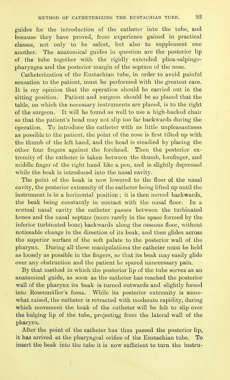 guides for the introduction of the catheter into the tube, and because they have proved, from experience gained in practical classes, not only to be safest, but also to supplement one another. The anatomical guides in question are the posterior lip of the tube together -with the rigidly extended plica-salpingo- pharyngea and the posterior margin of the septum of the nose. Catheterization of the Eustachian tube, in order to avoid painful sensation to the patient, must be performed with the greatest care. It is my opinion that the operation should be carried out in the sitting position. Patient and surgeon should be so placed that the table, on which the necessary instruments are placed, is to the right of the surgeon. It will be found as well to use a high-backed chair so that the patient's head may not slip too far backwards during the operation. To introduce the catheter with as little unpleasantness as possible to the patient, the point of the nose is first tilted up with the thumb of the left hand, and the head is steadied by placing the other four fingers against the forehead. Then the posterior ex- tremity of the catheter is taken between the thumb, forefinger, and middle finger of the right hand like a pen, and is slightly depressed while the beak is introduced into the nasal cavity. The point of the beak is now lowered to the floor of the nasal cavity, the posterior extremity of the catheter being lifted up until the instrument is in a horizontal position; it is then moved backwards, the beak being constantly in contact with the nasal floor. In a normal nasal cavity the catheter passes between the turbinated bones and the nasal septum (more rarely in the space formed by the inferior turbinated bone) backwards along the osseous floor, without noticeable change in the direction of its beak, and then glides across the superior surface of the soft palate to the posterior wall of the pharynx. During all these manipulations the catheter must be held as loosely as possible in the fingers, so that its beak may easily glide over any obstruction and the patient be spared unnecessary pain. By that method in which the posterior lip of the tube serves as an anatomical guide, as soon as the catheter has reached the posterior wall of the pharynx its beak is turned outwards and slightly forced into Eosenmiiller's fossa. While its posterior extremity is some- what raised, the catheter is retracted with moderate rapidity, during which movement the beak of the catheter will be felt to slip over the bulging lip of the tube, projectiqg from the lateral wall of the pharynx. After the point of the catheter has thus passed the posterior lip, it has arrived at the pharyngeal orifice of the Eustachian tube. To insert the beak into the tube it is now sufiicient to turn the instru-