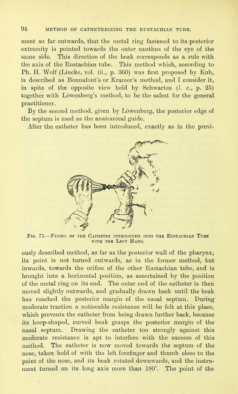 ment so far outwards, that the metal ring fastened to its posterior extremity is pointed towards the outer canthus of the eye of the same side. This direction of the beak corresponds as a rule with the axis of the Eustachian tube. This method which, according to Ph. H. Wolf (Lincke, vol. iii., p. 360) was first proposed by Kuh, is described as Bonnafont's or Kramer's method, and I consider it, in spite of the opposite view held by Schwartze {I. c, p. 25) together with Lowenberg's method, to be the safest for the general practitioner. By the second method, given by Lowenberg, the posterior edge of the septum is used as the anatomical guide. After the catheter has been introduced, exactly as in the previ- Fig. 75.—Fixino op the Catheter introduced into the Eustachian Tube WITH the Left Hand. ously described method, as far as the posterior wall of the pharynx, its point is not turned outwards, as in the former method, but inwards, towards the orifice of the other Eustachian tube, and is brought into a horizontal position, as ascertained by the position of the metal ring on its end. The outer end of the catheter is then moved slightly outwards, and gradually drawn back until the beak has reached the posterior margin of the nasal septum. During moderate traction a noticeable resistance will be felt at this place, which prevents the catheter from being drawn further back, because its hoop-shaped, curved beak grasps the posterior margin of the nasal septum. Drawing the catheter too strongly against this moderate resistance is apt to interfere with the success of this method. The catheter is now moved towards the septum of the nose, taken hold of with the left forefinger and thumb close to the point of the nose, and its beak rotated downwards, and the instru- ment turned on its long axis more than 180°. The point of the