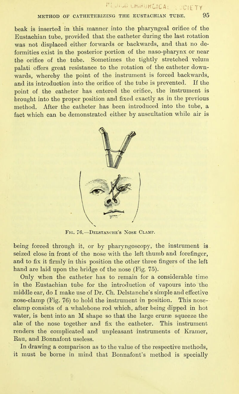 t'l .J..Ai thinb'HCJCA; ClfTY METHOD OF CATHETEKIZING THE EUSTACHIAN TUBE. 95 beak is inserted in this manner into the pharyngeal orifice of the Eustachian tube, provided that the catheter during the last rotation was not displaced either forwards or bacliwards, and that no de- formities exist in the posterior portion of the naso-pharynx or near the orifice of the tube. Sometimes the tightly stretched velum palati oilers great resistance to the rotation of the catheter down- wards, whereby the point of the instrument is forced bacliwards, and its introduction into the orifice of the tube is prevented. If the point of the catheter has entered the orifice, the instrument is brought into the proper position and fixed exactly as in the previous method. After the catheter has been introduced into the tube, a fact which can be demonstrated either by auscultation while air is being forced through it, or by pharyngoscopy, the instrument is seized close in front of the nose with the left thumb and forefinger, and to fix it firmly in this position the other three fingers of the left hand are laid upon the bridge of the nose (Fig. 75). Only when the catheter has to remain for a considerable time in the Eustachian tube for the introduction of vapours into the nose-clamp (Fig. 76) to hold the instrument in position. This nose- clamp consists of a whalebone rod which, after being dipped in hot water, is bent into an M shape so that the large cruras squeeze the alee of the nose together and fix the catheter. This instrument renders the complicated and unpleasant instruments of Kramer, Eau, and Bonnafont useless. In drawing a comparison as to the value of the respective methods, it must be borne in mind that Bonnafont's method is specially Fig. 76.—Delstanche's Nose Clamp.