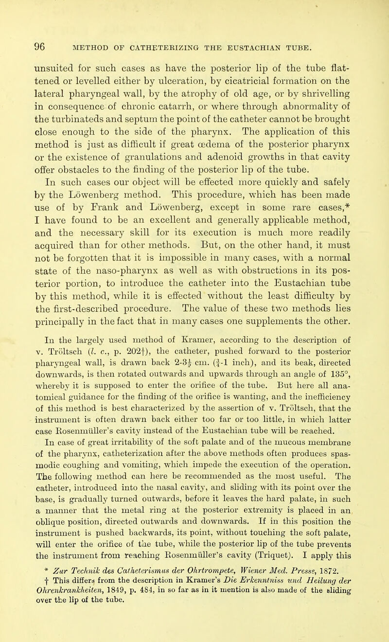 unsuited for such cases as have the posterior lip of the tube flat- tened or levelled either by ulceration, by cicatricial formation on the lateral pharyngeal wall, by the atrophy of old age, or by shrivelling in consequence of chronic catarrh, or where through abnormality of the turbinateds and septum the point of the catheter cannot be brought close enough to the side of the pharynx. The application of this method is just as difficult if great oedema of the posterior pharynx or the existence of granulations and adenoid growths in that cavity offer obstacles to the finding of the posterior lip of the tube. In such cases our object will be effected more quickly and safely by the Lowenberg method. This procedure, which has been made use of by Frank and Lowenberg, except in some rare cases,* I have found to be an excellent and generally applicable method, and the necessary skill for its execution is much more readily acquired than for other methods. But, on the other hand, it must not be forgotten that it is impossible in many cases, with a normal state of the naso-pharynx as well as with obstructions in its pos- terior portion, to introduce the catheter into the Eustachian tube by this method, while it is effected without the least difficulty by the first-described procedure. The value of these two methods lies principally in the fact that in many cases one supplements the other. In the largely used method of Kramer, according to the description of V. Troltseh {I. c, p. 202f), the catheter, pushed forward to the posterior pharyngeal wall, is drawn back 2-3^ cm. inch), and its beak, directed downwards, is then rotated outwards and ^^pwards through an angle of 135°, whereby it is supposed to enter the orifice of the tube. But here all ana- tomical guidance for the finding of the orifice is wanting, and the inefficiency of this method is best characterized by the assertion of v. Troltseh, that the instrument is often drawn back either too far or too little, in which latter case KosenmtlUer's cavity instead of the Eustachian tube wiU be reached. In case of great irritability of the soft palate and of the mucous membrane of the pharynx, catheterization after the above methods often produces spas- modic coughing and vomiting, which impede the execution of the operation. The foUowing method can here be recommended as the most useful. The catheter, introduced into the nasal cavity, and sliding with its point over the base, is gradually turned outwards, before it leaves the hard palate, in such a manner that the metal ring at the posterior extremity is placed in an obhque position, directed outwards and downwards. If in this position the instrument is pushed backwards, its point, without touching the soft palate, wiU enter the orifice of the tube, while the posterior lip of the tube prevents the instrument from reaching Eosenmiiller's cavity (Triquet). I apply this * Zar Technik des Catheterinmas der Ohrtrompete, Wiener Med. Presss, 1872. •}■ This differs from the description in Kramer's Die Erhenntniss und Heilung der Olirenkrankheiten, 1849, p. 481, in so far as in it mention is also made of the eliding over the lip of the tube.