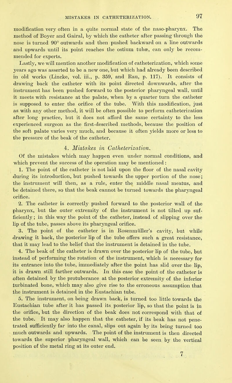 modification very often in a quite normal state of the naso-pharynx. The method of Boyer and Gairal, by which the catheter after passing through the nose is turned 90° outwards and then pushed backward on a hne outwards and upwards until its point reaches the ostium tubae, can only be recom- mended for experts. Lastly, we will mention another modification of catheterization, which some years ago was asserted to be a new one, but which had already been described in old works (Lincke, vol. iii., p. 359, and Eau, p. 117). It consists of drawing back the catheter with its point directed downwards, after the instrument lias been pushed forward to the posterior pharyngeal wall, until it meets with resistance at the palate, when by a quarter turn the catheter is supposed to enter the orifice of the tube. With this modification, just as with any other method, it will be often possible to perform catheterization after long practice, but it does not afford the same certainty to the less experienced sm'geon as the first-described methods, because the position of the soft palate varies very much, and because it often yields more or less to the pressure of the beak of the catheter. 4. Mistakes in Catheterization. Of the mistakes which may happen even under normal conditions, and which prevent the success of the operation may be mentioned: 1. The point of the catheter is not laid upon the floor of the nasal cavity during its introduction, but pushed towards the upper portion of the nose; the instrument will then, as a rule, enter the middle nasal meatus, and be detained there, so that the beak cannot be turned towards the pharyngeal orifice. 2. The catheter is correctly pushed forward to the posterior wall of the pharynx, but the outer extremity of the instrument is not tilted up suf- ficiently ; in this way the point of the catheter, instead of slipping over the lip of the tube, passes above its pharyngeal orifice. 3. The point of the catheter is in RosenmiiUer's cavity, but while drawing it back, the posterior lip of the tube offers such a great resistance, that it may lead to the belief that the instrument is detained in the tube. 4. The beak of the catheter is drawn over the posterior lip of the tube, but instead of performing the rotation of the instrument, which is necessary for its entrance into the tube, immediately after the point has slid over the lip, it is drawn still farther outwards. In this case the point of the catheter is often detained by the protuberance at the posterior extremity of the inferior turbinated bone, which may also give rise to the erroneous assumption that the instrument is detained in the Eustachian tube. 5. The instrument, on being drawn back, is turned too little towards the Eustachian tube after it has passed its posterior lip, so that the point is in the orifice, but the direction of the beak does not correspond with that of the tube. It may also happen that the catheter, if its beak has not pene- trated sufficiently far into the canal, slips out again by its being turned too much outwards and upwards. The point of the instrument is then directed towards the superior pharyngeal wall, which can be seen by the vertical position of the metal ring at its outer end. 7
