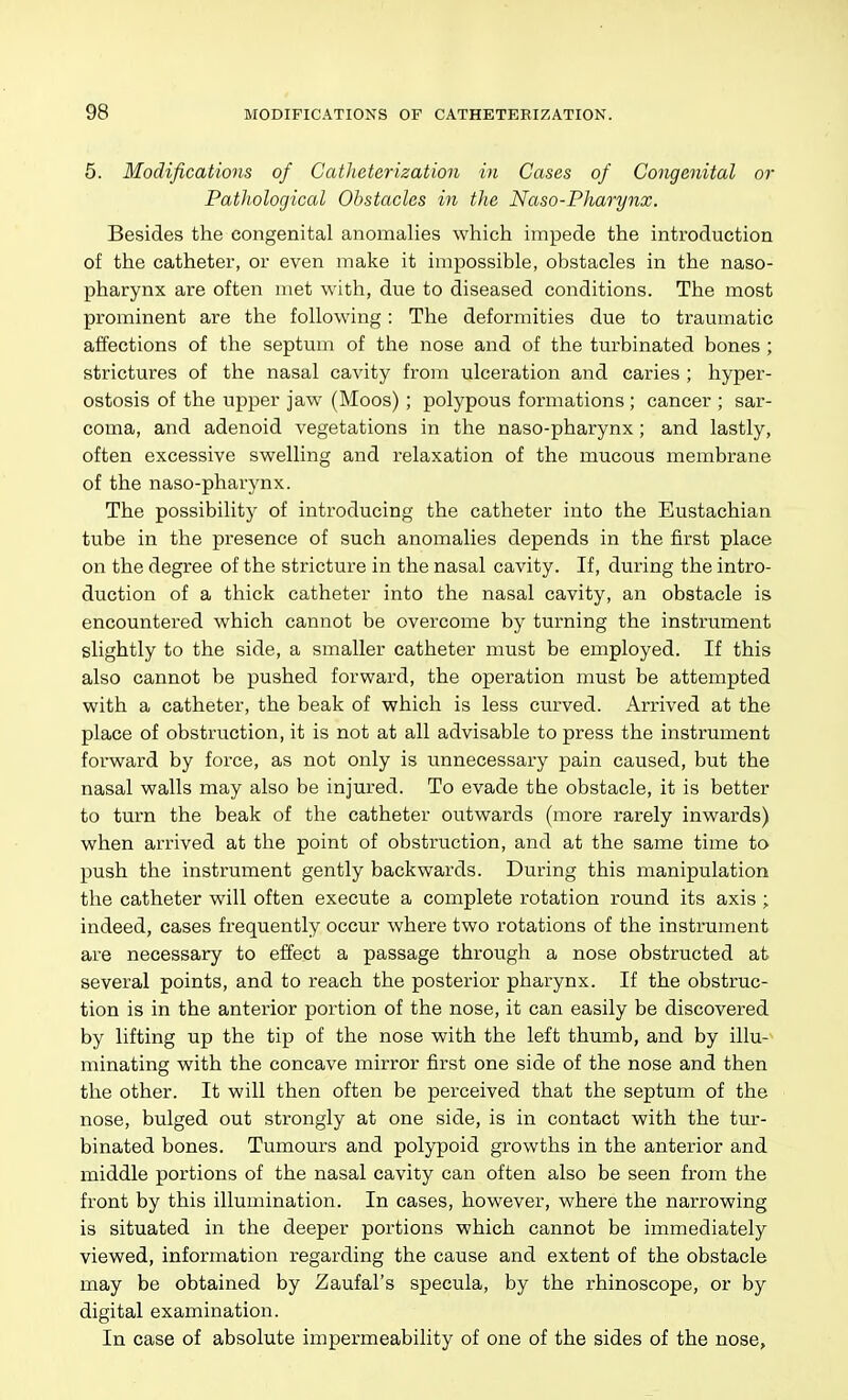 5. Modifications of CatJieterization in Cases of Congenital or Patliological Obstacles in the Naso-Pharynx. Besides the congenital anomalies which impede the introduction of the catheter, or even make it impossible, obstacles in the naso- pharynx are often met with, due to diseased conditions. The most prominent are the following: The deformities due to traumatic affections of the septum of the nose and of the turbinated bones ; strictures of the nasal cavity from ulceration and caries ; hyper- ostosis of the upper jaw (Moos) ; polypous formations ; cancer ; sar- coma, and adenoid vegetations in the naso-pharynx; and lastly, often excessive swelling and relaxation of the mucous membrane of the naso-pharynx. The possibility of introducing the catheter into the Eustachian tube in the presence of such anomalies depends in the first place on the degree of the stricture in the nasal cavity. If, during the intro- duction of a thick catheter into the nasal cavity, an obstacle is encountered which cannot be overcome by turning the instrument slightly to the side, a smaller catheter must be employed. If this also cannot be pushed forward, the operation must be attempted with a catheter, the beak of which is less curved. Arrived at the place of obstruction, it is not at all advisable to press the instrument forward by force, as not only is unnecessary pain caused, but the nasal walls may also be injured. To evade the obstacle, it is better to turn the beak of the catheter outwards (more rarely inwards) when arrived at the point of obstruction, and at the same time to push the instrument gently backwards. During this manipulation the catheter will often execute a complete rotation round its axis ; indeed, cases frequently occur where two rotations of the instrument are necessary to effect a passage through a nose obstructed at several points, and to reach the posterior pharynx. If the obstruc- tion is in the anterior portion of the nose, it can easily be discovered by lifting up the tip of the nose with the left thumb, and by illu-^ minating with the concave mirror first one side of the nose and then the other. It will then often be perceived that the septum of the nose, bulged out strongly at one side, is in contact with the tur- binated bones. Tumours and polypoid growths in the anterior and middle portions of the nasal cavity can often also be seen from the front by this illumination. In cases, however, where the narrowing is situated in the deeper portions which cannot be immediately viewed, information regarding the cause and extent of the obstacle may be obtained by Zaufal's specula, by the rhinoscope, or by digital examination. In case of absolute impermeability of one of the sides of the nose.