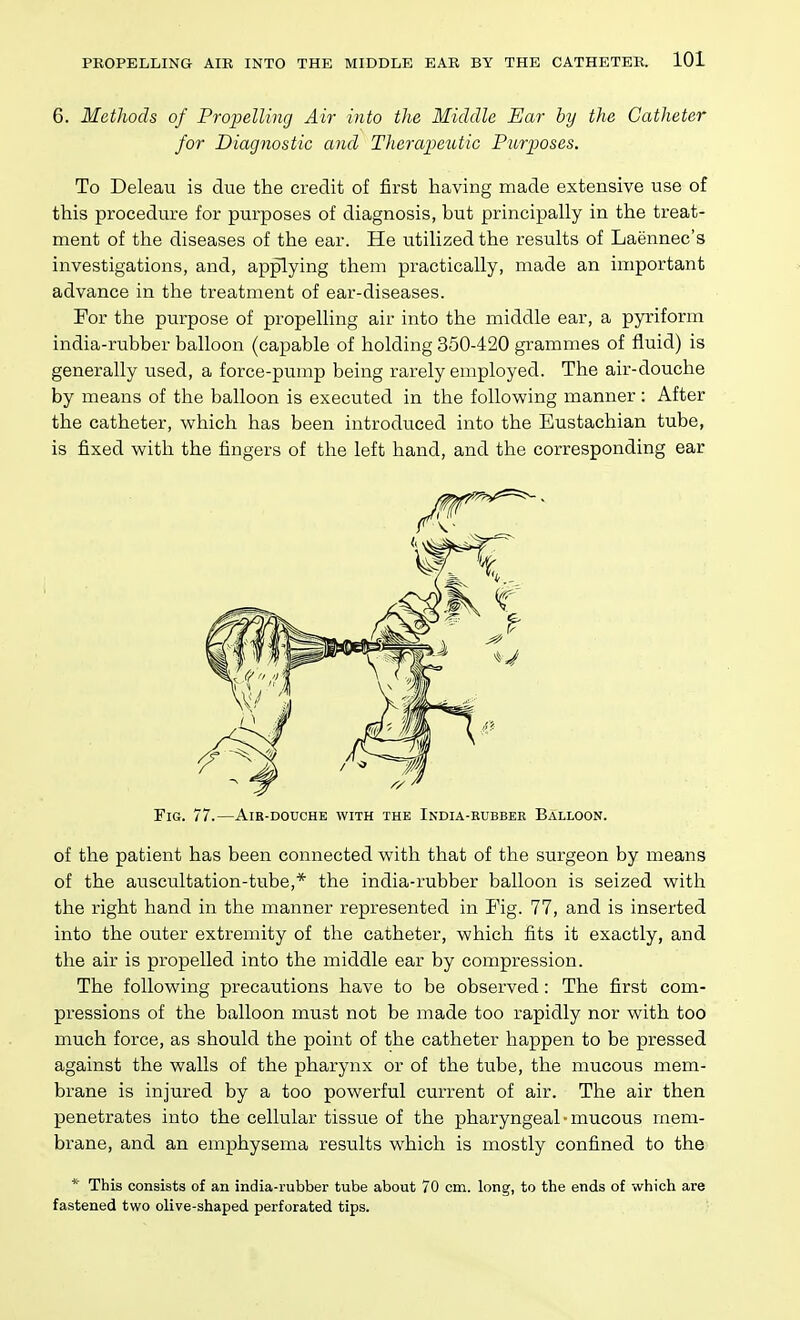 6. Methods of Propelling Air into the Middle Ear by the Catheter for Diagnostic and Therapeutic Purposes. To Deleau is due the credit of first having made extensive use of this procedure for purposes of diagnosis, but principally in the treat- ment of the diseases of the ear. He utilized the results of Laennec's investigations, and, applying them practically, made an important advance in the treatment of ear-diseases. For the purpose of propelling air into the middle ear, a pyriform india-rubber balloon (capable of holding 350-420 grammes of fluid) is generally used, a force-pump being rarely employed. The air-douche by means of the balloon is executed in the following manner : After the catheter, which has been introduced into the Eustachian tube, is fixed with the fingers of the left hand, and the corresponding ear Fig. 77.—Air-douche with the India-rubber Balloon. of the patient has been connected with that of the surgeon by means of the auscultation-tube,* the india-rubber balloon is seized with the right hand in the manner represented in Fig. 77, and is inserted into the outer extremity of the catheter, which fits it exactly, and the air is propelled into the middle ear by compression. The following precautions have to be observed: The first com- pressions of the balloon must not be made too rapidly nor with too much force, as should the point of the catheter happen to be pressed against the walls of the pharynx or of the tube, the mucous mem- brane is injured by a too powerful current of air. The air then penetrates into the cellular tissue of the pharyngeal ■ mucous mem- brane, and an emphysema results which is mostly confined to the * This consists of an india-rubber tube about 70 cm. long, to the ends of which are fastened two olive-shaped perforated tips.