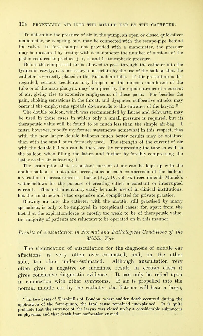 To determine the pressure of air in the pump, an open or closed quicksilver mcanometer, or a spring one, may be connected with the escape-pipe behind the valve. In force-pumps not provided with a manometer, the pressure may be measured by testing with a manometer the number of motions of the piston required to produce ^, 'i,^, and 1 atmospheric pressure. Before the compressed air is allowed to pass through the catheter into the tympanic cavity, it is necessary to ascertain by the use of the balloon that the catheter is correctly placed in the Eustachian tube. If this precaution is dis- regarded, serious accidents may happen, as the mucous membrane of the tube or of the naso-pharynx maybe injured by the rapid entrance of a current of air, giving rise to extensive emphysema of these parts. For besides the pain, clioking sensations in the throat, and dyspnoea, suffocative attacks may occur if the emphysema spreads downwards to the entrance of the larynx.* The double balloon, which was recommended by Lucae and Schwartz, may be used in those cases in which only a small pressiu-e is required, but its tlierapeutic value will be found to be much less than the simple air-bag. I must, however, modify my former statements somewhat in this respect, that %vith the new larger double balloons much better results may be obtained than with the small ones formerly used. The strength of the ciurrent of air with the double balloon can be increased by compressing the tube as well as the balloon when filling the latter, and further by forcibly compressing the latter as the air is leaving it. The assumption that a constant current of air can be kept up with the double balloon is not quite correct, since at each compression of the balloon a variation in pressure arises. Lucae {A. f. 0., vol. xx.) recommends Munck's water-bellows for the purpose of creating either a constant or interrupted current. This instrument may easily be made use of in clinical institutions, but the construction is too expensive and complicated for private practice. Blowing air into the catheter with the mouth, still practised by many specialists, is only to be employed in exceptional cases; for, apart from the fact that the expiration-force is mostly too weak to be of therapeutic value, the majority of patients are reluctant to be operated on in this manner. Besults of Att,scultation in Normal and Pathological Conditions of the Middle Ear. The signification of auscultation for the diagnosis of middle ear affections is very often over-estimated, and, on the other side, too often under-estimated. Although auscultation very often gives a negative or indefinite result, in certain cases it gives conclusive diagnostic evidence. It can only be relied upon in connection w^ith other symptoms. If air is propelled into the normal middle ear by the catheter, the listener will hear a large, * In two cases of Turnbull's of London, where sudden death occurred during the application of the force-pump, the fatal cause remained unexplained. It is quite probable that the entrance of the larynx was closed up by a considerable submucous emphysema, and that death from suffocation ensued.