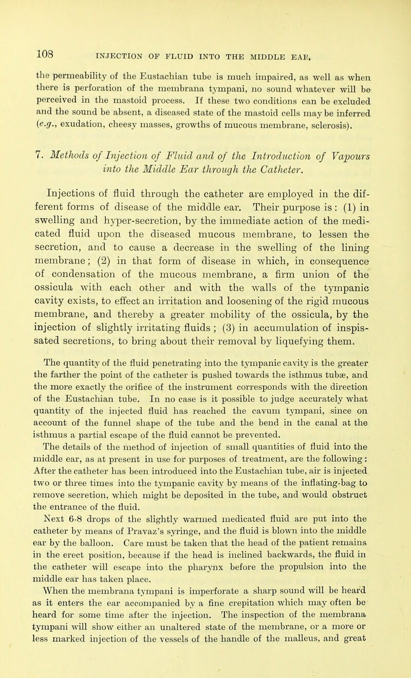 tlie permeability of the Eustachian tube is much impaired, as well as when there is perforation of the membrana tympani, no sound whatever will be perceived in the mastoid process. If these two conditions can be excluded and the sound be absent, a diseased state of the mastoid cells may be inferred (e.g., exudation, cheesy masses, growths of mucous membrane, sclerosis). 7. Methods of Injection of Fluid and of the Introduction of Vapours into the Middle Ear tJirough the Catheter. Injections of fluid through the catheter are employed in the dif- ferent forms of disease of the middle ear. Their purpose is : (1) in swelling and hyper-secretion, by the immediate action of the medi- cated fluid upon the diseased mucous membrane, to lessen the secretion, and to cause a decrease in the swelling of the lining membrane; (2) in that form of disease in which, in consequence of condensation of the mucous membrane, a firm union of the ossicula with each other and with the walls of the tympanic cavity exists, to effect an irritation and loosening of the rigid mucous membrane, and thereby a greater mobility of the ossicula, by the injection of slightly irritating fluids ; (3) in accumulation of inspis- sated secretions, to bring about their removal by liquefying them. The quantity of the fluid penetrating into the tjinpanic cavity is the greater the farther the point of the catheter is pushed towards the isthmus tubse, and the more exactly the orifice of the instrument corresponds with the direction of the Eustachian tube. In no case is it possible to judge accurately what quantity of the injected fluid has reached the cavum tympani, since on account of the funnel shape of the tube and the bend in the canal at the isthmus a partial escape of the fluid cannot be prevented. The details of the method of injection of small quantities of fluid into the middle ear, as at present in use for purposes of treatment, are the following : After the catheter has been introduced into the Eustachian tube, air is injected two or tln'ee times into the tympanic cavity by means of the inflating-bag to remove secretion, which might be deposited in the tube, and would obstruct the entrance of the fluid. Next 6-8 drops of the slightly warmed medicated fluid are put into the catheter by means of Pravaz's syringe, and the fluid is blown into the middle ear by the balloon. Care must be taken that the head of the patient remains in the erect position, because if the head is inclined backwards, the fluid in the catheter will escape into the pharynx before the propulsion into the middle ear has taken place. When the membrana tympani is imperforate a sharp sound will be heard as it enters the ear accompanied by a fine crepitation which may often be heard for some time after the injection. The inspection of the membrana tympani will show either an unaltered state of the membrane, or a more or less marked injection of the vessels of the handle of the malleus, and great