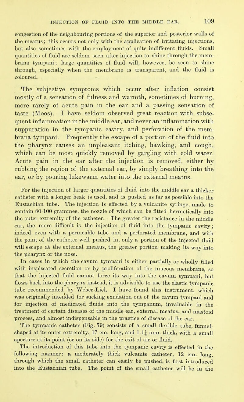 congestion of the neighbouring portions of the superior and posterior walls of the meatus; this occurs not only with the application of irritating infections, but also sometimes with the employment of quite indifferent fluids. Small quantities of fluid are seldom seen after injection to shine through the mem- brana tympani; large quantities of fluid will, however, be seen to shine through, especially when the membrane is transparent, and the fluid is coloured. — The subjective symptoms which occur after inflation consist mostly of a sensation of fulness and warmth, sometimes of burning, more rarely of acute pain in the ear and a passing sensation of taste (Moos). I have seldom observed great reaction with subse- quent inflammation in the middle ear, and never an inflammation with suppuration in the tympanic cavity, and perforation of the mem- brana tympani. Frequently the escape of a portion of the fluid into the pharynx causes an unpleasant itching, hawking, and cough, which can be most quickly removed by gargling with cold water. Acute pain in the ear after the injection is removed, either by rubbing the region of the external ear, by simply breathing into the ear, or by pouring lukewarm water into the external meatus. For the injection of larger quantities of fluid into the middle ear a thicker catheter with a longer beak is used, and is pushed as far as possible into the Eustachian tube. The injection is effected by a vulcanite syringe, made to contain 80-100 grammes, the nozzle of which can be fitted hermetically into the outer extremity of the catheter. The greater the resistance in the middle ear, the more difficult is the injection of fluid into the tympanic cavity ; indeed, even with a permeable tube and a perforated membrane, and with the point of the catheter well pushed in, only a portion of the injected fluid will escape at the external meatus, the greater portion making its way into the pharynx or the nose. In eases in which the cavum tympani is either partially or wholly fiUed with inspissated secretion or by proliferation of the mucous membrane, so that the injected fluid cannot force its way into the cavum tympani, but flows back into the pharynx instead, it is advisable to use the elastic tympanic tube recommended by Weber Liel. I have found this instrument, which was originally intended for sucking exudation out of the cavum tympani and for injection of medicated fluids into the tympanum, invaluable in the treatment of certain diseases of the middle ear, external meatus, and mastoid process, and almost indispensable in the practice of disease of the ear. The tympanic catheter (Fig. 79) consists of a small flexible tube, funnel- shaped at its outer extremity, 17 cm. long, and 1-1^ mm. thick, with a small aperture at its point (or on its side) for the exit of air or fluid. The introduction of this tube into the tympanic cavity is effected in the following mamaer: a moderately thick vulcanite catheter, 12 cm. long, through which the small catheter can easily be pushed, is first introduced into the Eustachian tube. The point of the small catheter will be in the