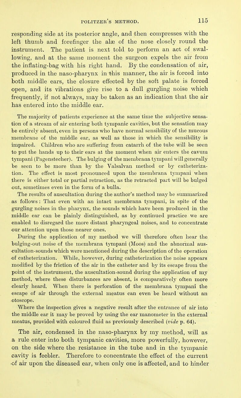 responding side at its posterior angle, and then compresses with the left thumb and forefinger the alae of the nose closely round the instrument. The patient is next told to perform an act of swal- lowing, and at the same moment the surgeon expels the air from the inflating-bag with his right hand. By the condensation of air, produced in the naso-pharynx in this manner, the air is forced into both middle ears, the closure effected by the soft palate is forced open, and its vibrations give rise to a dull gurgling noise which frequently, if not always, may be taken as an indication that the air has entered into the middle ear. The majority of patients experience at the same time tlie subjective sensa- tion of a stream of air entering both tympanic cavities, but the sensation may be entirely absent, even in persons who have normal sensibility of the mucous membrane of the middle ear, as well as those in which the sensibility is impaired. Children who are suffering from catarrh of the tube will be seen to put the hands up to their ears at the moment when air enters the cavum tympani (Pagenstecher). The bulging of the membrana tympani will generally be seen to be more than by the Valsalvan method or by catheteriza- tion. The effect is most pronounced upon the membrana tympani when there is either total or partial retraction, as the retracted part will be bulged ■out, sometimes even in the form of a bulla. The results of auscultation during the author's method may be summarized .as follows : That even with an intact membrana tympani, in spite of the gurgling noises in the pharynx, the sounds which have been produced in the middle ear can be plainly distinguished, as by continued practice we are enabled to disregard the more distant pharyngeal noises, and to concentrate our attention upon those nearer ones. During the application of my method we will therefore often hear the bulging-out noise of the membrana tjTiipani (Moos) and the abnormal aus- cultation-sounds which were mentioned during the description of the operation ■of catheterization. While, however, during catheterization the noise appears modified by the friction of the ah- in the catheter and by its escape from the point of the instrument, the auscultation-sound during the application of my method, where these disturbances are absent, is comparatively often more clearly heard. When there is perforation of the membrana tympani the escape of air through the external meatus can even be heard without an •otoscope. Where the inspection gives a negative result after the entrance of air into the middle ear it may be proved by using the ear manometer in the external meatus, provided with coloured fluid as previously described {vide p. 64), The air, condensed in the naso-pharynx by my method, will as ,a rule enter into both tympanic cavities, more powerfully, however, on the side where the resistance in the tube and in the tympanic cavity is feebler. Therefore to concentrate the effect of the current •of air upon the diseased ear, when only one is affected, and to hinder