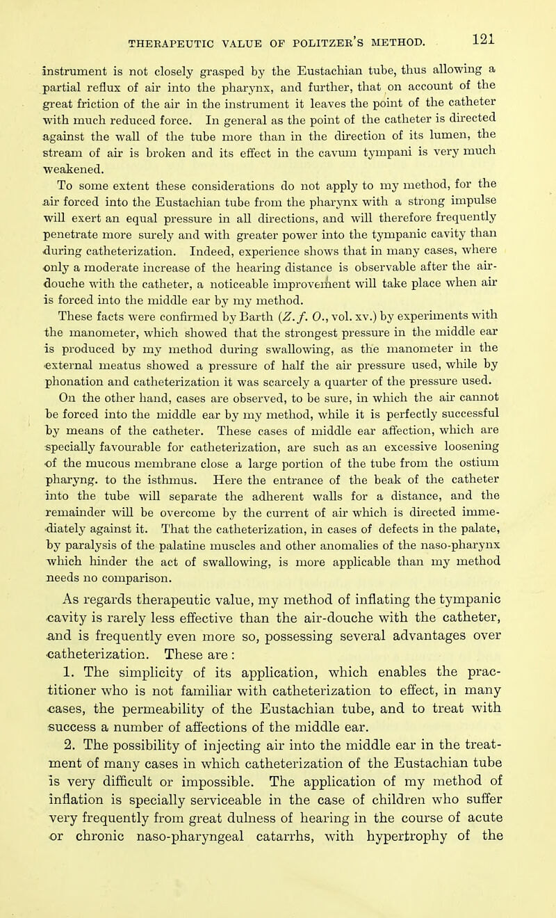 instrument is not closely grasped by the Eustachian tube, thus allowing a partial reflux of air into the pharynx, and further, that on account of the great friction of the air in the instrument it leaves the point of the catheter with much reduced force. In general as the point of the catheter is directed against the wall of the tube more than in the direction of its lumen, the stream of air is broken and its effect in the cavum tympani is very much weakened. To some extent these considerations do not apply to my method, for the air forced into the Eustachian tube from the pharynx with a strong impulse will exert an equal pressure in all directions, and will therefore frequently penetrate more surely and with greater power into the tympanic cavity than during catheterization. Indeed, experience shows that in many cases, where only a moderate increase of the hearing distance is observable after the air- douche with the catheter, a noticeable improveiAent will take place when air is forced into the middle ear by my method. These facts were confirmed by Earth (Z.f. 0., vol. xv.) by experiments with the manometer, which showed that the strongest pressure in the middle ear is produced by my method during swallowing, as the manometer in the ■external meatus showed a pressure of half the air pressure used, while by phonation and catheterization it was scarcely a quarter of the pressure used. On the other hand, cases are observed, to be sm^e, in which the air cannot be forced into the middle ear by my method, while it is perfectly successful by means of the catheter. These cases of middle ear affection, which are specially favom-able for catheterization, are such as an excessive loosening ■of the mucous membrane close a large portion of the tube from the ostium pharyng. to the isthmus. Here the entrance of the beak of the catheter into the tube will separate the adherent walls for a distance, and the remainder wiU be overcome by the current of air which is directed imme- diately against it. That the catheterization, in cases of defects in the palate, by paralysis of the palatine muscles and other anomalies of the naso-pharynx which hinder the act of swallowing, is more applicable than my method needs no comparison. As regards therapeutic value, my method of inflating the tympanic cavity is rarely less effective than the air-douche with the catheter, and is frequently even more so, possessing several advantages over •catheterization. These are: 1. The simplicity of its application, which enables the prac- titioner who is not familiar with catheterization to effect, in many ■cases, the permeability of the Eustachian tube, and to treat with success a number of afl'ections of the middle ear. 2. The possibility of injecting air into the middle ear in the treat- ment of many cases in which catheterization of the Eustachian tube is very difficult or impossible. The application of my method of inflation is specially serviceable in the case of children who suffer very frequently from great dulness of hearing in the course of acute or chronic naso-pharyngeal catarrhs, with hypertrophy of the