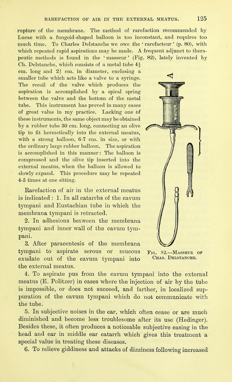 rupture of the membrane. The method of rarefaction recommended by Lucae with a fungoid-shaped balloon is too inconstant, and requires too much time. To Charles Delstanche we owe the ' rarefacteur' (p. 80), with which repeated rapid aspirations may be made. A frequent adjunct to thera- peutic methods is fomid in the ' masseur' (Fig. 82), lately invented by Ch. Delstanche, which consists of a metal tube 4i cm. long and 2| cm. in diameter, enclosing a smaller tube which acts like a valve to a syringe. The recoil of the valve which produces the aspiration is accomplished by a spiral spring between the valve and the bottom of the metal tube. This instrument has proved in many cases of great value in my practice. Lacking one of these instruments, the same object may be obtained by a rubber tube 30 cm. long, connecting an olive tip to fit hermetically into the external meatus, with a strong balloon, 6-7 cm. in size, or with the ordinary large rubber balloon. The aspiration is accomplished in this manner: The balloon is compressed and the olive tip inserted into the external meatus, when the balloon is allowed to slowly expand. This procedure may be repeated 4-5 times at one sitting. Earefaction of air in the external meatus is indicated : 1. In all catarrhs of the cavum tympani and Eustachian tube in which the membrana tympani is retracted. 2. In adhesions between the membrana tympani and inner wall of the cavum tym- pani. 3. After paracentesis of the membrana tympani to aspirate serous or mucous Fig, 82.—Masseur op exudate out of the cavum tympani into Chas. Delstanche. the external meatus. 4. To aspirate pus from the cavum tympani into the external meatus (E. Politzer) in cases where the injection of air by the tube is impossible, or does not succeed, and farther, in localized sup- puration of the cavum tympani which do not communicate with the tube. 5. In subjective noises in the ear, which often cease or are much diminished and become less troublesome after its use (Hedinger). Besides these, it often produces a noticeable subjective easing in the head and ear in middle ear catarrh which gives this treatment a special value in treating these diseases. 6. To relieve giddiness and attacks of dizziness following increased