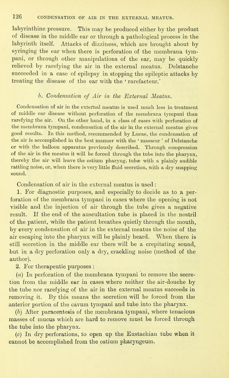 labyrinthine pressure. This may be produced either by the product of disease in the middle ear or through a pathological process in the labyrinth itself. Attacks of dizziness, which are brought about by syringing the ear when there is perforation of the membrana tym- pani, or through other manipulations of the ear, may be quickly relieved by rarefying the air in the external meatus. Delstanche succeeded in a case of epilepsy in stopping the epileptic attacks by treating the disease of the ear with the ' rarefacteur.' h. Condensation of Air in the External 3Ieatus. Condensation of air in the external meatus is used much less in treatment of middle ear disease without perforation of the membrana tympani than rarefying the air. On the other hand, m a class of cases with perforation of the membrana tympani, condensation of the air in the external meatus gives good results. In this method, recommeirded by Lucae, the condensation of the air is accomplished in the best manner with the ' masseur ' of Delstanche or with the baUoon apparatus previously described. Through compression of the air in the meatus it wiU be forced through the tube into the pharynx, thereby the air wiU leave the ostium pharyng. tubse with a plainly audible rattling noise, or, when there is very little fluid secretion, with a di-y snapping sound. Condensation of air in the external meatus is used: 1. For diagnostic purposes, and especially to decide as to a per- foration of the membrana tympani in cases where the opening is not visible and the injection of air through the tube gives a negative result. If the end of the auscultation tube is placed in the nostril of the patient, while the patient breathes quietly through the mouth, by every condensation of air in the external meatus the noise of the air escaping into the pharynx will be plainly heard. When there is still secretion in the middle ear there will be a crepitating sound, but in a dry perforation only a dry, crackling noise (method of the author). 2. For therapeutic purposes : (a) In perforation of the membrana tympani to remove the secre- tion from the middle ear in cases where neither the air-douche by the tube nor rarefying of the air in the external meatus succeeds in removing it. By this means the secretion will be forced from the anterior portion of the cavum tympani and tube into the pharynx. (b) After paracentesis of the membrana tympani, where tenacious masses of mucus which are hard to remove must be forced through the tube into the pharynx. (c) In dry perforations, to open up the Eustachian tube when it cannot be accomplished from the ostium pharyngeum.