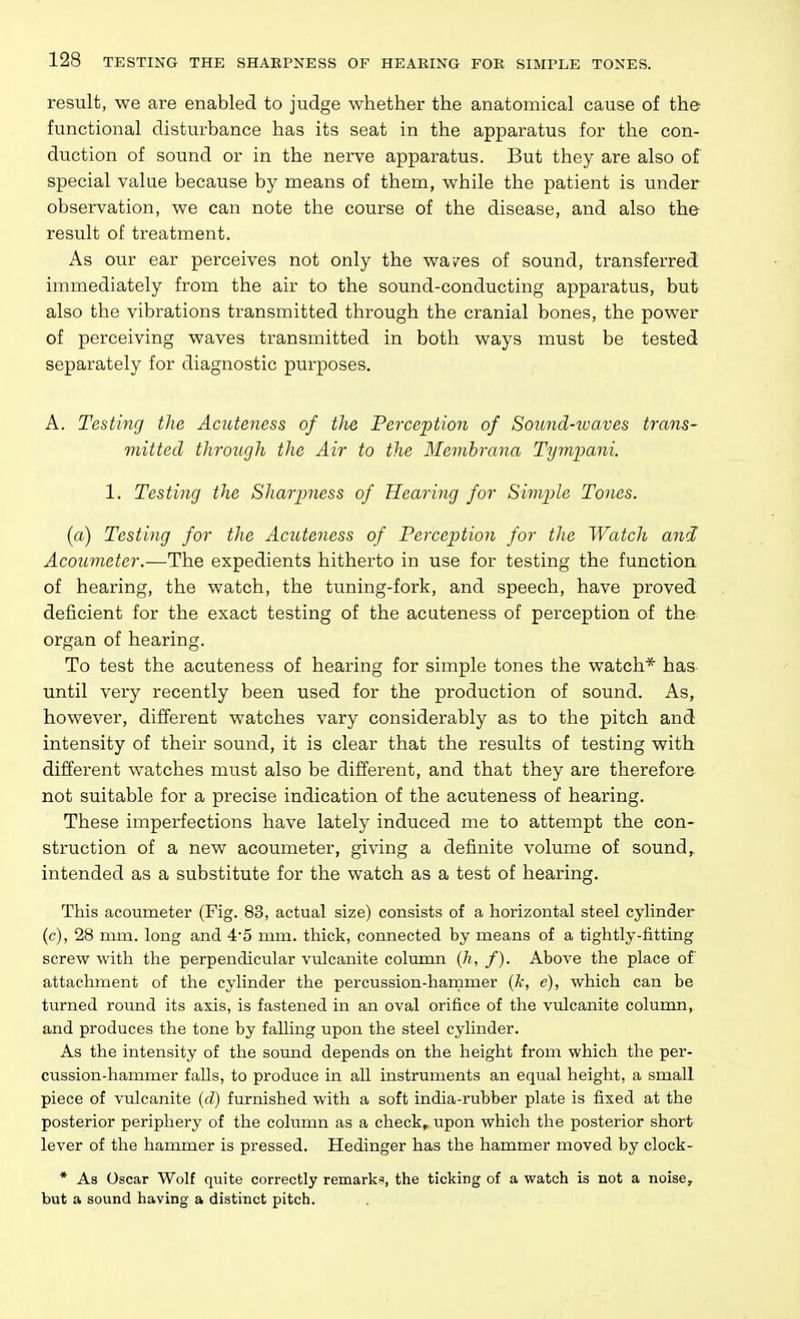 result, we are enabled to judge whether the anatomical cause of the functional disturbance has its seat in the apparatus for the con- duction of sound or in the nerve apparatus. But they are also of special value because by means of them, while the patient is under observation, we can note the course of the disease, and also the result of treatment. As our ear perceives not only the wa/es of sound, transferred immediately from the air to the sound-conducting apparatus, but also the vibrations transmitted through the cranial bones, the power of perceiving waves transmitted in both ways must be tested separately for diagnostic purposes. A. Testing the Acutencss of the Perception of Sound-tvaves trans- mitted through the Air to the Memhrana Tympani. 1. Testing the Sharpness of Hearing for Simple Tones. (a) Testing for the Acuteness of Perception for the Watch and Acoumeter.—The expedients hitherto in use for testing the function of hearing, the watch, the tuning-fork, and speech, have proved deficient for the exact testing of the acuteness of perception of the organ of hearing. To test the acuteness of hearing for simple tones the watch* has until very recently been used for the production of sound. As, however, different watches vary considerably as to the pitch and intensity of their sound, it is clear that the results of testing with different watches must also be different, and that they are therefore not suitable for a precise indication of the acuteness of hearing. These imperfections have lately induced me to attempt the con- struction of a new acoumeter, giving a definite volume of sound, intended as a substitute for the watch as a test of hearing. This acoumeter (Fig. 83, actual size) consists of a horizontal steel cylinder (c), 28 mm. long and 4'5 mm. thick, connected by means of a tightly-fitting screw with the perpendicular vulcanite column {h, f). Above the place of attachment of the cylinder the percussion-hammer (A', e), which can be turned round its axis, is fastened in an oval orifice of the vulcanite column, and produces the tone by faUing upon the steel cylinder. As the intensity of the sound depends on the height from which tlie per- cussion-hammer falls, to produce in aU instruments an equal height, a small piece of vulcanite {d) furnished with a soft india-rubber plate is fixed at the posterior periphery of the column as a check, upon which tlie posterior short lever of the hammer is pressed. Hedinger has the hammer moved by clock- * As Oscar Wolf quite correctly remarks, the ticking of a watch is not a noise, but a sound having a distinct pitch.