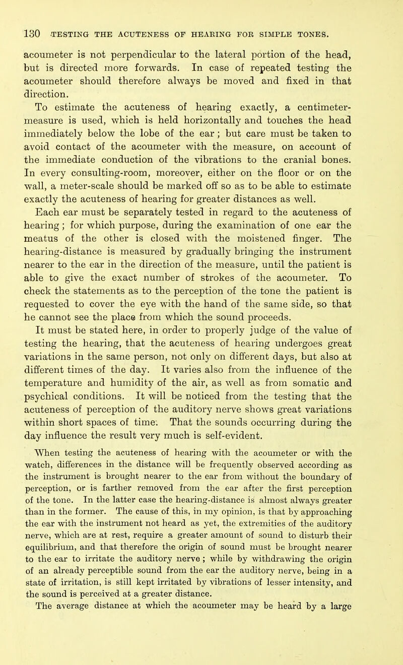 acoumeter is not perpendicular to the lateral portion of the head, but is directed more forwards. In case of repeated testing the acoumeter should therefore always be moved and fixed in that direction. To estimate the acuteness of hearing exactly, a centimeter- measure is used, which is held horizontally and touches the head immediately below the lobe of the ear; but care must be taken to avoid contact of the acoumeter with the measure, on account of the immediate conduction of the vibrations to the cranial bones. In every consulting-room, moreover, either on the floor or on the wall, a meter-scale should be marked off so as to be able to estimate exactly the acuteness of hearing for greater distances as well. Each ear must be separately tested in regard to the acuteness of hearing; for which purpose, during the examination of one ear the meatus of the other is closed with the moistened finger. The hearing-distance is measured by gradually bringing the instrument nearer to the ear in the direction of the measure, until the patient is able to give the exact number of strokes of the acoumeter. To check the statements as to the perception of the tone the patient is requested to cover the eye with the hand of the same side, so that he cannot see the place from which the sound proceeds. It must be stated here, in order to properly judge of the value of testing the hearing, that the acuteness of hearing undergoes great variations in the same person, not only on different days, but also at different times of the day. It varies also from the influence of the temperature and humidity of the air, as well as from somatic and psychical conditions. It will be noticed from the testing that the acuteness of perception of the auditory nerve shows great variations within short spaces of time. That the sounds occurring during the day influence the result very much is self-evident. When testing the acuteness of hearing with the acoumeter or with the watch, differences in the distance will be frequently observed according as the instrument is brought nearer to the ear from without the boundary of perception, or is farther removed from the ear after the first perception of the tone. In the latter case the hearing-distance is almost always greater than in the former. The cause of this, in my opinion, is that by approaching the ear with the instrument not heard as yet, the extremities of the auditory nerve, which are at rest, require a greater amount of sound to disturb their equilibrium, and that therefore the origin of sound must be brought nearer to the ear to irritate the auditory nerve ; while by withdrawing the origin of an aheady perceptible sound from the ear the auditory nerve, being in a state of irritation, is stiU kept irritated by vibrations of lesser intensity, and the sound is perceived at a greater distance. The average distance at which the acoumeter may be heard by a large