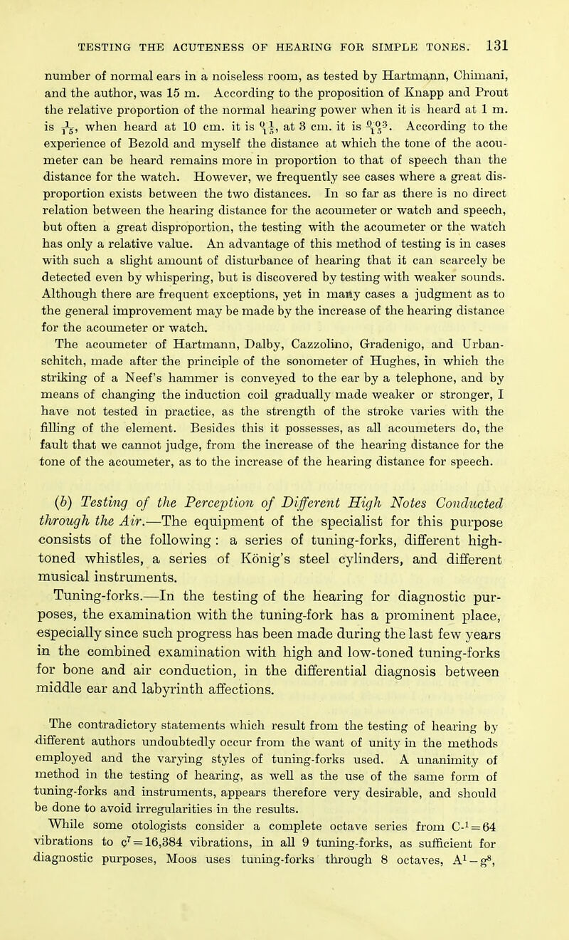 number of normal ears in a noiseless room, as tested by Hartmann, Ohimani, and the author, was 15 m. According to the proposition of Knapp and Prout the relative proportion of the normal hearing power when it is heard at 1 m. is jJg, when heard at 10 cm. it is ^4, at 3 cm. it is According to the experience of Bezold and myself the distance at which the tone of the acou- meter can be heard remains more in proportion to that of speech than the distance for the watch. However, we frequently see cases where a great dis- proportion exists between the two distances. In so far as there is no direct relation between the hearing distance for the acoumeter or watch and speech, but often a great disproportion, the testing with the acoumeter or the watch has only a relative value. An advantage of this method of testing is in cases with such a slight amount of disturbance of hearing that it can scarcely be detected even by whispering, but is discovered by testing with weaker sounds. Although there are frequent exceptions, yet in many cases a judgment as to the general improvement may be made by the increase of the hearing distance for the acoumeter or watch. The acoumeter of Hartmann, Dalby, Cazzolino, Gradenigo, and Urban- schitch, made after the principle of the sonometer of Hughes, in which the striking of a Neef's hammer is conveyed to the ear by a telephone, and by means of changing the induction coil gradually made weaker or stronger, I have not tested in practice, as the strength of the stroke varies with the filling of the element. Besides this it possesses, as all acoumeters do, the fault that we cannot judge, from the increase of the hearing distance for the tone of the acoumeter, as to the increase of the hearing distance for speech. (b) Testing of the Perception of Dijferent High Notes Conducted through the Air.—The equipment of the specialist for this purpose consists of the following : a series of tuning-forks, different high- toned whistles, a series of Konig's steel cylinders, and different musical instruments. Tuning-forks.—In the testing of the hearing for diagnostic pur- poses, the examination with the tuning-fork has a prominent place, especially since such progress has been made during the last few years in the combined examination with high and low-toned tuning-forks for bone and air conduction, in the differential diagnosis between middle ear and labyrinth affections. The contradictory statements which result from the testing of hearing by ■different authors undoubtedly occur from the want of unity in the methods employed and the varying styles of tuning-forks used. A unanimity of method in the testing of hearing, as well as the use of the same form of tuning-forks and instruments, appears therefore very desirable, and should be done to avoid irregularities in the results. While some otologists consider a complete octave series from C-^ = 64 vibrations to c'^ = 16,384 vibrations, in all 9 tuning-forks, as sufficient for diagnostic purposes. Moos uses tuning-forks through 8 octaves, A^-g*,