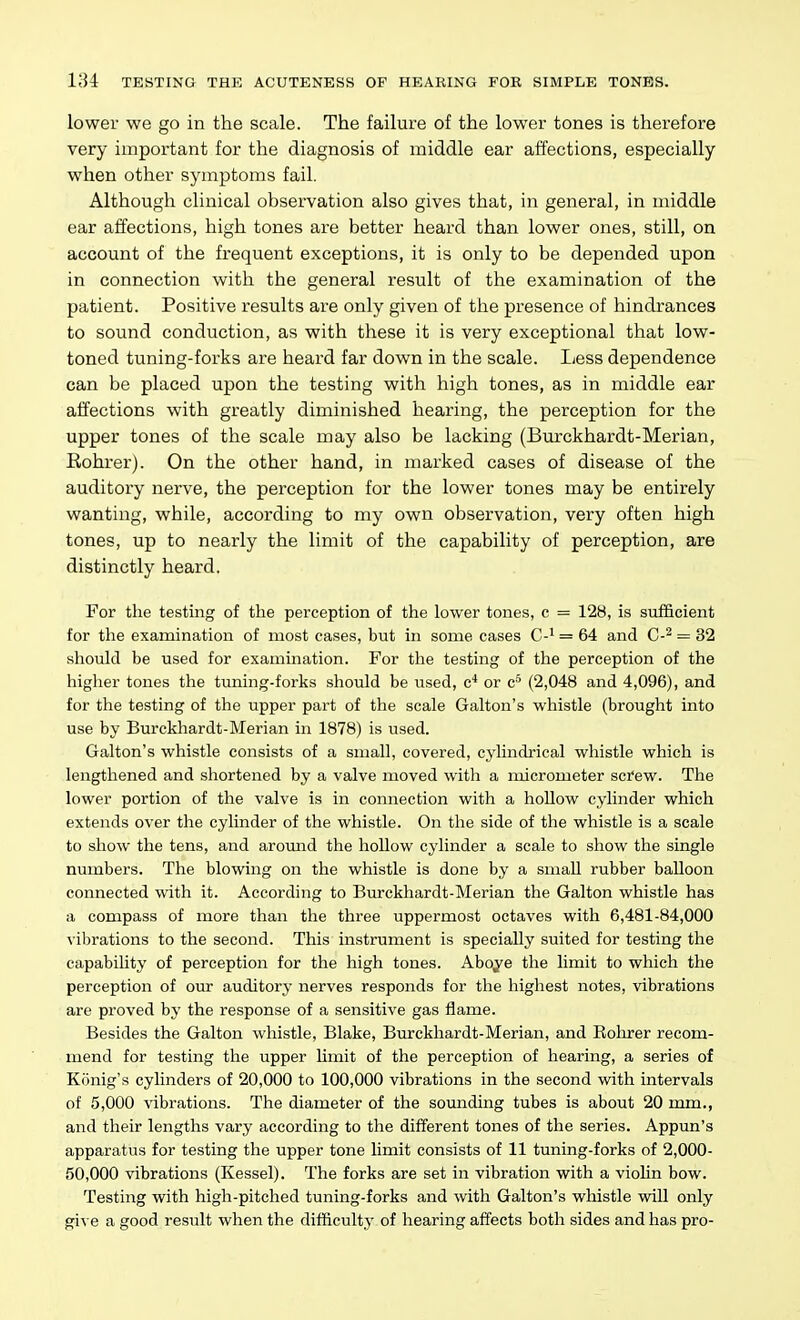 lower we go in the scale. The failure of the lower tones is therefore very important for the diagnosis of middle ear affections, especially when other symptoms fail. Although clinical observation also gives that, in general, in middle ear affections, high tones are better heard than lower ones, still, on account of the frequent exceptions, it is only to be depended upon in connection with the general result of the examination of the patient. Positive results are only given of the presence of hindrances to sound conduction, as with these it is very exceptional that low- toned tuning-forks are heard far down in the scale. Less dependence can be placed upon the testing with high tones, as in middle ear affections with greatly diminished hearing, the perception for the upper tones of the scale may also be lacking (Burckhardt-Merian, Rohrer). On the other hand, in marked cases of disease of the auditory nerve, the perception for the lower tones may be entirely wanting, while, according to my own observation, very often high tones, up to nearly the limit of the capability of perception, are distinctly heard. For the testing of the perception of the lower tones, c = 128, is sufficient for the examination of most cases, but in some cases C-^ = 64 and C-^ = 32 should be used for examination. For the testing of the perception of the higher tones the tuning-forks should be used, c'* or c^ (2,048 and 4,096), and for the testing of the upper part of the scale Galton's whistle (brought into use by Burckhardt-Merian in 1878) is used. Galton's whistle consists of a small, covered, cyhndrical whistle which is lengthened and shortened by a valve moved with a micrometer screw. The lower portion of the valve is in connection with a hollow cylinder which extends over the cylinder of the whistle. On tlie side of the whistle is a scale to show the tens, and around the hollow cylinder a scale to show the single numbers. The blowing on the whistle is done by a small rubber balloon connected with it. According to Burckhardt-Merian the Galton whistle has a compass of more than the three uppermost octaves with 6,481-84,000 vibrations to the second. This instrument is specially suited for testing the capability of perception for the high tones. Aboye the limit to which the perception of our auditory nerves responds for the highest notes, vibrations are proved by the response of a sensitive gas flame. Besides the Galton whistle, Blake, Burckhardt-Merian, and Eohrer recom- mend for testing the upper limit of the perception of hearing, a series of Konig's cylinders of 20,000 to 100,000 vibrations in the second with intervals of 5,000 vibrations. The diameter of the sounding tubes is about 20 mm., and their lengths vary according to tlie different tones of the series. Appun's apparatus for testing the upper tone limit consists of 11 tuning-forks of 2,000- 50,000 vibrations (Kessel). The forks are set in vibration with a violin bow. Testing with high-pitched tuning-forks and with Galton's whistle will only gi^ e a good result when the difficulty of laearing affects both sides and has pro-