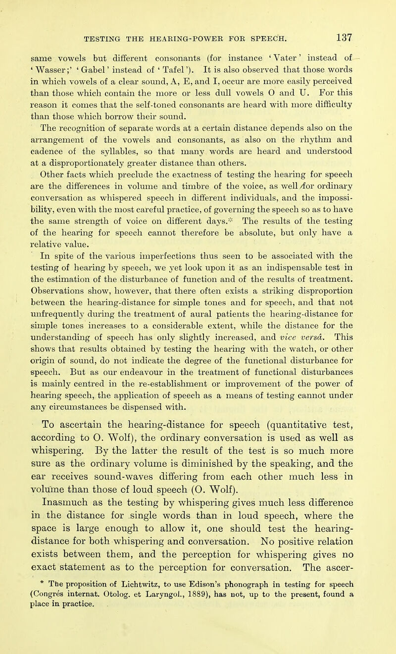 same vowels but different consonants (for instance ' Vater' instead of ' Wasser;' ' Gabel' instead of ' Tafel'). It is also observed that those words in which vowels of a clear sound, A, E, and I, occiu- are more easily perceived than those which contain the more or less dull vowels O and U. For this reason it comes that the self-toned consonants are heard with more difficulty than those which borrow their sound. The recognition of separate words at a certain distance depends also on the arrangement of the vowels and consonants, as also on the rhythm and cadence of the syllables, so that many words are heard and miderstood at a disproportionately greater distance than others. Other facts which preclude the exactness of testing the hearing for speech are the differences in volume and timbre of the voice, as well /for ordinary conversation as whispered speech in different individuals, and the impossi- bility, even with the most careful practice, of governing the speech so as to have the same strength of voice on different days.='' The results of the testing of the hearing for speech cannot therefore be absolute, but only have a relative value. In spite of the various imperfections thus seen to be associated with the testing of hearing by speech, we yet look upon it as an indispensable test in the estimation of the disturbance of function and of the results of treatment. Observations show, however, that there often exists a striking disproportion between the hearing-distance for simple tones and for speech, and that not unfrequently during the treatment of aural patients the hearing-distance for simple tones increases to a considerable extent, while the distance for the understanding of speech has only slightly increased, and vice versa. This shows that results obtained by testing the hearing with the watch, or other origin of sound, do not indicate the degree of the functional disturbance for speech. But as our endeavour in the treatment of functional distTn-bances is mainly centred in the re-establishment or improvement of the power of hearing speech, the application of speech as a means of testing cannot under any circumstances be dispensed with. To ascertain the hearing-distance for speech (quantitative test, according to O. Wolf), the ordinary conversation is used as well as whispering. By the latter the result of the test is so much more sure as the ordinary volume is diminished by the speaking, and the ear receives sound-waves differing from each other much less in volume than those of loud speech (O. Wolf). Inasmuch as the testing by whispering gives much less difference in the distance for single words than in loud speech, where the space is large enough to allow it, one should test the hearing- distance for both whispering and conversation. No positive relation exists between them, and the perception for whispering gives no exact statement as to the perception for conversation. The ascer- * The proposition of Lichtwitz, to use Edison's phonograph in testing for speech (Congres internat. Otolog. at Laryngol., 1889), has not, up to the present, found a place in practice.