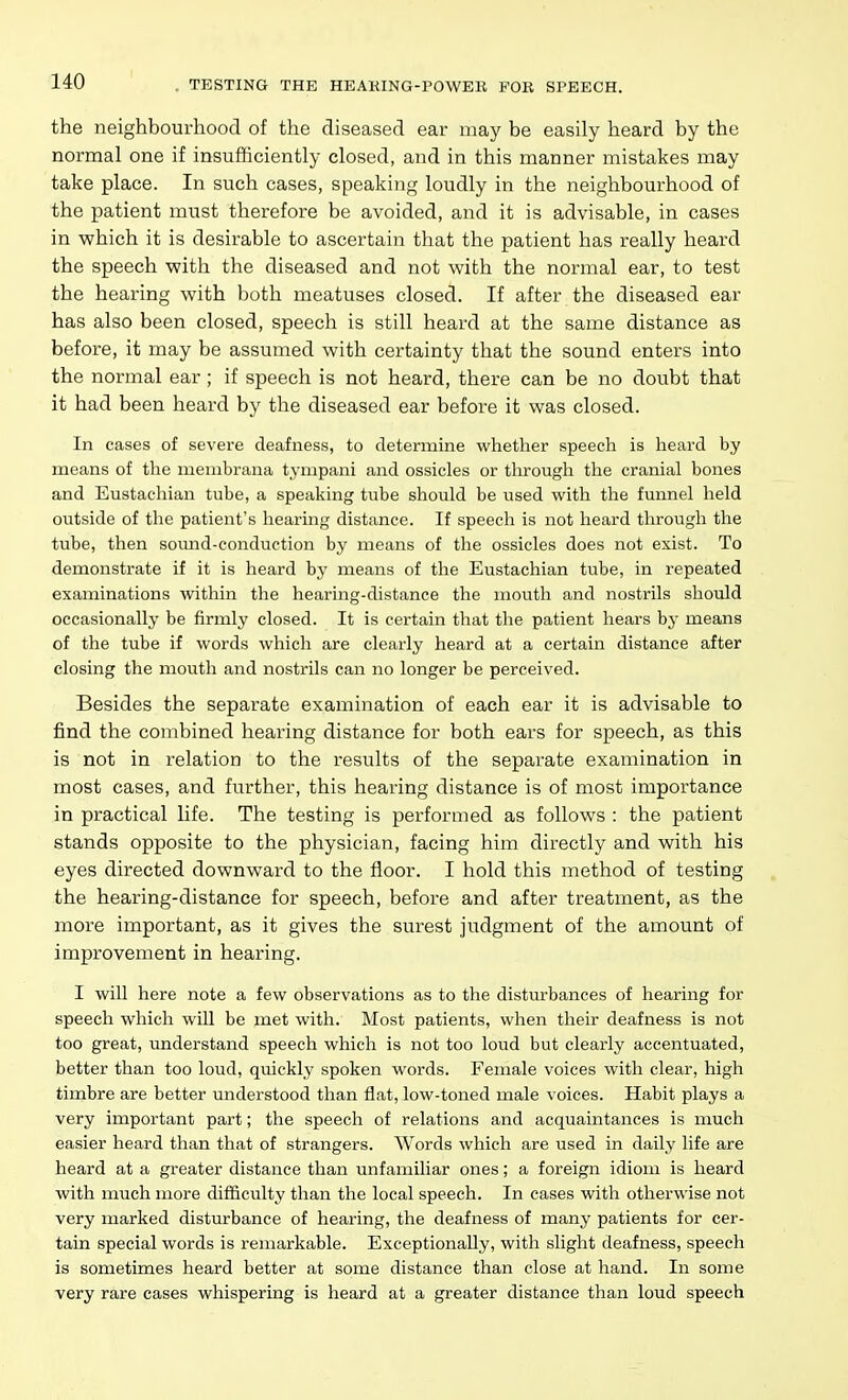 the neighbourhood of the diseased ear may be easily heard by the normal one if insufficiently closed, and in this manner mistakes may take place. In such cases, speaking loudly in the neighbourhood of the patient must therefore be avoided, and it is advisable, in cases in which it is desirable to ascertain that the patient has really heard the speech v?ith the diseased and not with the normal ear, to test the hearing with both meatuses closed. If after the diseased ear has also been closed, speech is still heard at the same distance as before, it may be assumed with certainty that the sound enters into the normal ear; if speech is not heard, there can be no doubt that it had been heard by the diseased ear before it was closed. In cases of severe deafness, to determine whether speech is heard by means of the menibrana tympani and ossicles or through the cranial bones and Eustachian tube, a speaking tube should be used with the funnel held outside of the patient's hearing distance. If speech is not heard through the tube, then sound-conduction by means of the ossicles does not exist. To demonstrate if it is heard by means of the Eustachian tube, in repeated examinations within the hearing-distance the mouth and nostrils should occasionally be firmly closed. It is certain that the patient hears by means of the tube if words which are clearly heard at a certain distance after closing the mouth and nostrils can no longer be perceived. Besides the separate examination of each ear it is advisable to find the combined hearing distance for both ears for speech, as this is not in relation to the results of the separate examination in most cases, and further, this hearing distance is of most importance in practical life. The testing is performed as follows : the patient stands opposite to the physician, facing him directly and with his eyes directed downward to the floor. I hold this method of testing the hearing-distance for speech, before and after treatment, as the more important, as it gives the surest judgment of the amount of improvement in hearing. I wiU here note a few observations as to the disturbances of hearing for speech which will be met with. Most patients, when their deafness is not too great, understand speech which is not too loud but clearly accentuated, better than too loud, quickly spoken words. Female voices with clear, high timbre are better understood than flat, low-toned male voices. Habit plays a very important part; the speech of relations and acquaintances is much easier heard than that of strangers. Words which are used in daily life are beard at a greater distance than unfamiliar ones; a foreign idiom is heard with much more difficulty than the local speech. In cases with otherwise not very marked disturbance of hearing, the deafness of many patients for cer- tain special words is remarkable. Exceptionally, with slight deafness, speech is sometimes heard better at some distance than close at hand. In some very rare cases whispering is heard at a greater distance than loud speech