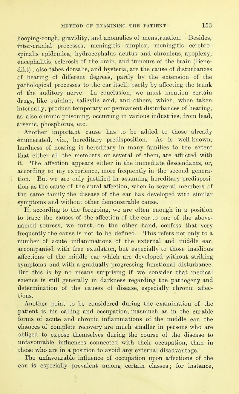 hooping-cougli, gravidity, and anomalies of menstruation. Besides, inter-cranial processes, meningitis simplex, meningitis cerebro- spinalis epidemica, hydrocephalus acutus and chronicus, apoplexy, encephalitis, sclerosis of the brain, and tumours of the brain (Bene- dikt); also tabes dorsalis, and hysteria, are the cause of disturbances of hearing of different degrees, partly by the extension of the pathological processes to the ear itself, partly by affecting the trunk of the auditory nerve. In conclusion, we must mention certain drugs, like quinine, salicylic acid, and others, which, when taken internally, produce temporary or permanent disturbances of hearing, as also chronic poisoning, occurring in various industries, from lead, arsenic, phosphorus, etc. Another important cause has to be added to those already enumerated, viz., hereditary predisposition. As is well-known, hardness of hearing is hereditary in many families to the extent that either all the members, or several of them, are afflicted with it. The affection appears either in the immediate descendants, or, according to my experience, more frequently in the second genera- tion. But we are only justified in assuming hereditary predisposi- tion as the cause of the aural affection, when in several members of the same family the disease of the ear has developed with similar symptoms and without other demonstrable cause. If, according to the foregoing, we are often enough in a position to trace the causes of the affection of the ear to one of the above- named sources, we must, on the other hand, confess that very frequently the cause is not to be defined. This refers not only to a number of acute inflammations of the external and middle ear, accompanied with free exudation, but especially to those insidious affections of the middle ear which are developed without striking symptoms and with a gradually progressing functional disturbance. But this is by no means surprising if we consider that medical science is still generally in darkness regarding the pathogeny and determination of the causes of disease, especially chronic affec- tions. Another point to be considered during the examination of the patient is his calling and occupation, inasmuch as in the curable forms of acute and chronic inflammations of the middle ear, the chances of complete recovery are much smaller in persons who are obliged to expose themselves during the course of the disease to unfavourable influences connected with their occupation, than in those who are in a position to avoid any external disadvantage. The unfavourable influence of occupation upon affections of the ear is especially prevalent among certain classes; for instance,