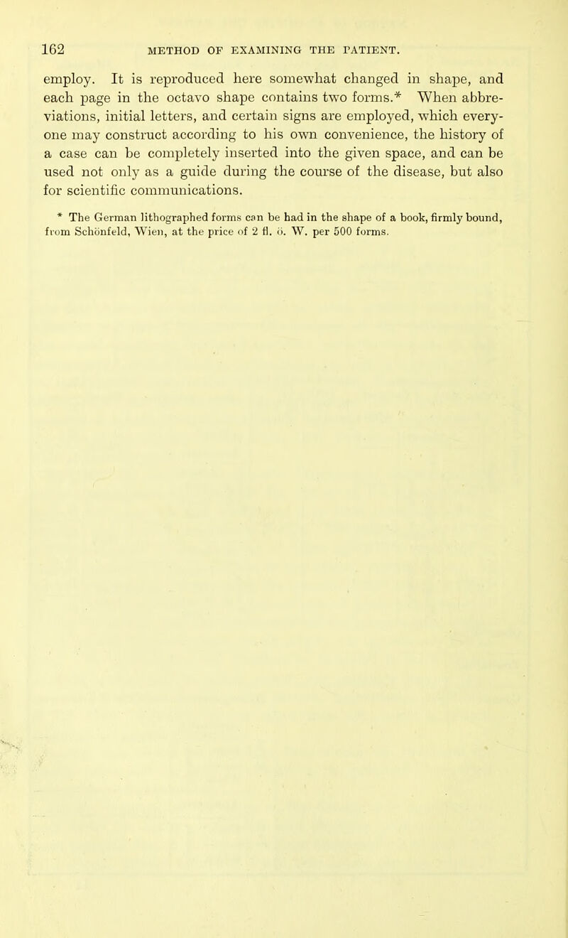 employ. It is reproduced here somewhat changed in shape, and each page in the octavo shape contains two forms.* When abbre- viations, initial letters, and certain signs are employed, which every- one may construct according to his own convenience, the history of a case can be completely inserted into the given space, and can be used not only as a guide during the course of the disease, but also for scientific communications. * The German lithographed forms can be had in the shape of a book, firmly bound, from Schonftld, Wien, at the price of 2 ti. ii. W. per 500 forms.