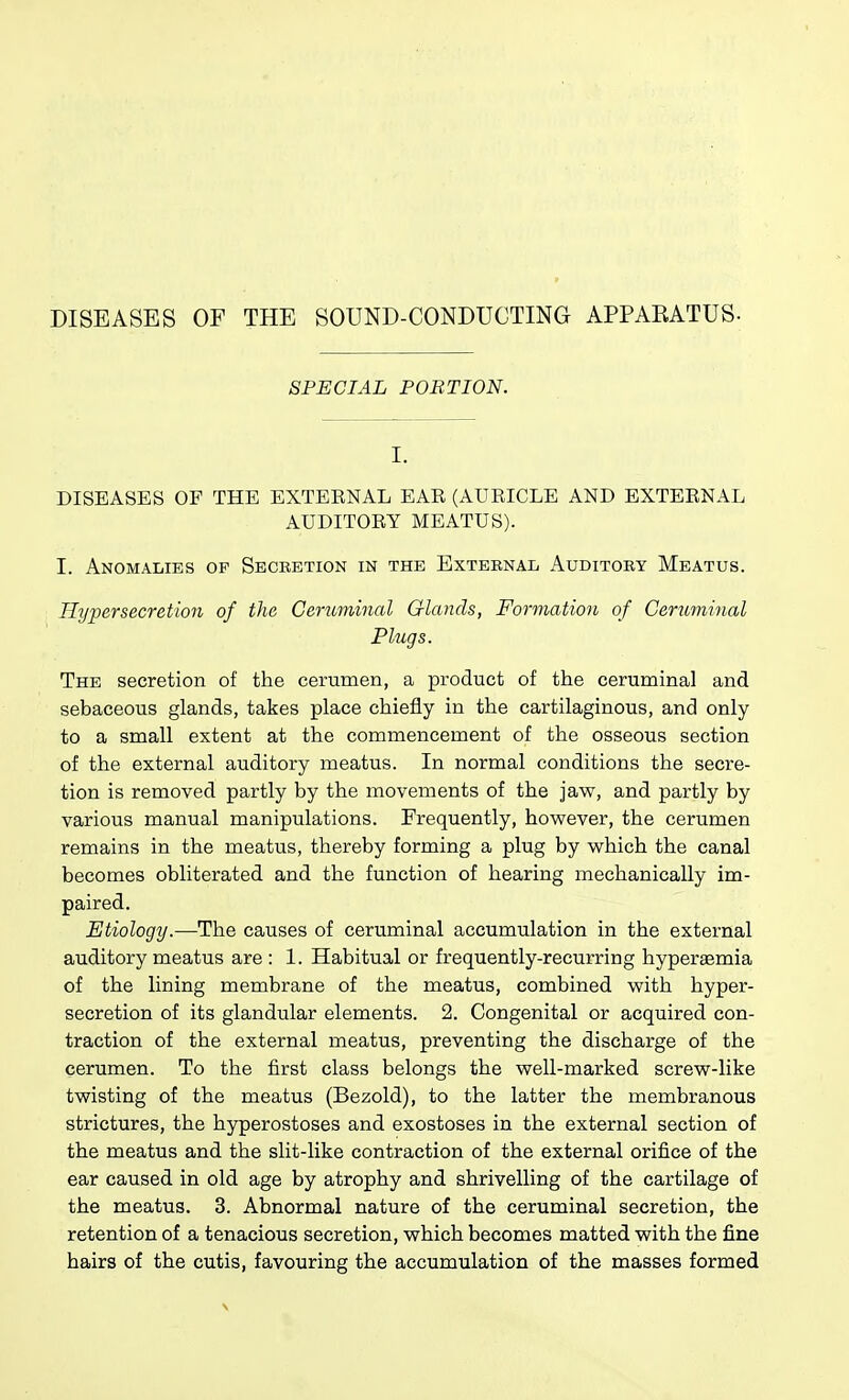 DISEASES OF THE SOUND-CONDUCTING APPARATUS- SPECIAL PORTION. I. DISEASES OF THE EXTEENAL EAR (AURICLE AND EXTERNAL AUDITORY MEATUS). I. Anomalies of Secretion in the External Auditory Meatus. Hypersecretion of the Ceruininal Glands, Formation of Ceruminal Plugs. The secretion of the cerumen, a product of the ceruminal and sebaceous glands, takes place chiefly in the cartilaginous, and only to a small extent at the commencement of the osseous section of the external auditory meatus. In normal conditions the secre- tion is removed partly by the movements of the jaw, and partly by various manual manipulations. Frequently, however, the cerumen remains in the meatus, thereby forming a plug by which the canal becomes obliterated and the function of hearing mechanically im- paired. Etiology.—The causes of ceruminal accumulation in the external auditory meatus are : 1. Habitual or frequently-recurring hyperaemia of the lining membrane of the meatus, combined with hyper- secretion of its glandular elements. 2. Congenital or acquired con- traction of the external meatus, preventing the discharge of the cerumen. To the first class belongs the well-marked screw-like twisting of the meatus (Bezold), to the latter the membranous strictures, the hyperostoses and exostoses in the external section of the meatus and the slit-like contraction of the external orifice of the ear caused in old age by atrophy and shrivelling of the cartilage of the meatus. 3. Abnormal nature of the ceruminal secretion, the retention of a tenacious secretion, which becomes matted with the fine hairs of the cutis, favouring the accumulation of the masses formed