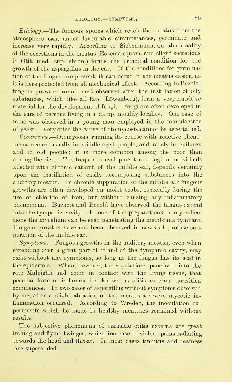 ETIOLOGY. SYMPTOMS. Etiology.—The fungous spores which reach the meatus from the atmosphere can, under favourable circumstances, germinate and increase very rapidly. According to Siebenmann, an abnormality of the secretions in the meatus (Eczema squam. and slight secretions in Otit. med. sup. chron.) forms the principal condition for the growth of the aspergillus in the ear. If the conditions for germina- tion of the fungus are present, it can occur in the meatus easier, as it is here protected from all mechanical effect. According toBezold, fungous growths are oftenest observed after the instillation of oily substances, which, like all fats (Lowenberg), form a very nutritive material for the development of fungi. Fungi are often developed in the ears of persons living in a damp, mouldy locality. One case of mine was observed in a young man employed in the manufacture of yeast. Very often the cause of otomycosis cannot be ascertained. Occzirreiice.—Otomycosis running its course with reactive pheno- mena occurs usually in middle-aged people, and rarely in children and in old people ; it is more common among the poor than among the rich. The frequent development of fungi in individuals \ affected with chronic catarrh of the middle ear, depends certainly upon the instillation of easily decomposing substances into the auditory meatus. In chronic suppuration of the middle ear fungous growths are often developed on moist scabs, especially during the use of chloride of iron, but without causing any inflammatory phenomena. Burnett and Bezold have observed the fungus extend into the tympanic cavity. In one of the preparations in my collec- tions the mycelium can be seen penetrating the membrana tympani. Fungous growths have not been observed in cases of profuse sup- puration of the middle ear. Symptoms.—Fungous growths in the auditory meatus, even when extending over a great part of it and of the tympanic cavity, may exist without any symptoms, so long as the fungus has its seat in the epidermis. When, however, the vegetations penetrate into the rete Malpighii and come in contact with the living tissue, that peculiar form of inflammation known as otitis externa parasitica commences. In two cases of aspergillus without symptoms observed by me, after a slight abrasion of the meatus a severe mycotic in- flammation occurred. According to Wreden, the inoculation ex- periments which he made in healthy meatuses remained without results. The subjective phenomena of parasitic otitis externa are great itching and flying twinges, which increase to violent pains radiating towards the head and throat. In most cases tinnitus and deafness are superadded.