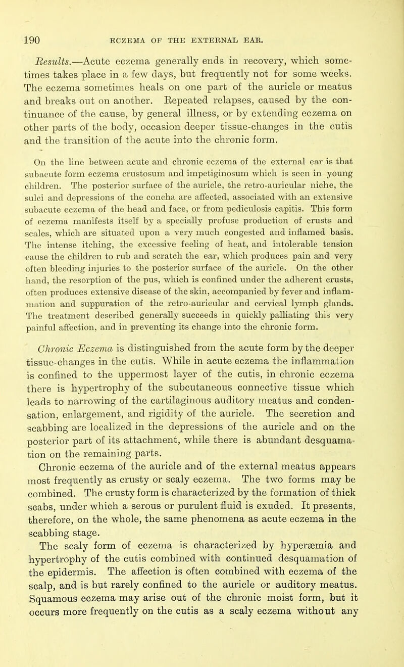 Besults.—Acute eczema generally ends in recovery, which some- times takes place in a few days, but frequently not for some weeks. The eczema sometimes heals on one part of the auricle or meatus and breaks out on another. Eepeated relapses, caused by the con- tinuance of the cause, by general illness, or by extending eczema on other parts of the body, occasion deeper tissue-changes in the cutis and the transition of the acute into the chronic form. On the line between acute and chronic eczema of the external ear is that subacute form eczema crustosum and impetiginosum which is seen in young children. The posterior surface of the auricle, the retro-auricular niche, the sulci and depressions of the concha are affected, associated with an extensive subacute eczema of the head and face, or from pediculosis capitis. This form of eczema manifests itself by a specially profuse production of crusts and scales, which are situated upon a very much congested and inflamed basis. The intense itching, the excessive feehng of heat, and intolerable tension cause the children to rub and scratch the ear, which produces pain and very often bleeding injuries to the posterior surface of the auricle. On the other hand, the resorption of the pus, which is confined under the adherent crusts, often produces extensive disease of the skin, accompanied by fever and inflam- mation and suppuration of the retro-auricular and cervical lymph glands. The treatment described generally succeeds in quickly palliating this very painful affection, and in preventing its change into the clu'onic form. Chronic Eczema is distinguished from the acute form by the deeper tissue-changes in the cutis. While in acute eczema the inflammation is confined to the uppermost layer of the cutis, in chronic eczema there is hypertrophy of the subcutaneous connective tissue which leads to narrowing of the cartilaginous auditory meatus and conden- sation, enlargement, and rigidity of the auricle. The secretion and scabbing are localized in the depressions of the auricle and on the posterior part of its attachment, while there is abundant desquama- tion on the remaining parts. Chronic eczema of the auricle and of the external meatus appears most frequently as crusty or scaly eczema. The two forms may be combined. The crusty form is characterized by the formation of thick scabs, under which a serous or purulent fluid is exuded. It presents, therefore, on the whole, the same phenomena as acute eczema in the scabbing stage. The scaly form of eczema is characterized by hyperaemia and hypertrophy of the cutis combined with continued desquamation of the epidermis. The affection is often combined with eczema of the scalp, and is but rarely confined to the auricle or auditory meatus. Squamous eczema may arise out of the chronic moist form, but it occurs more frequently on the cutis as a scaly eczema without any