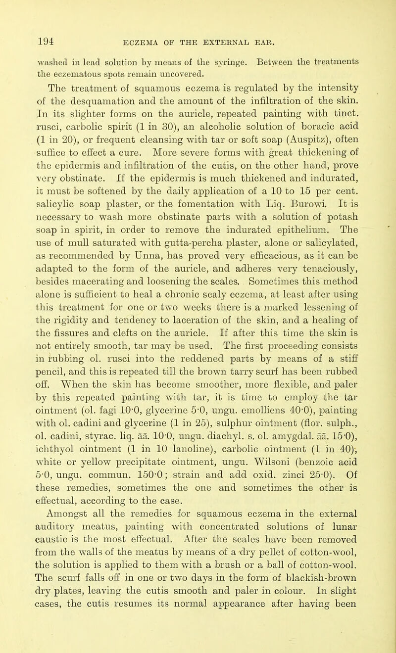 washed in lead solution by means of the syringe. Between the treatments tlie eezematous spots remain uncovered. The treatment of squamous eczema is regulated by the mtensity of the desquamation and the amount of the infiltration of the skin. In its slighter forms on the aui-icle, repeated painting with tinct. rusci, carbolic spirit (1 in 30), an alcoholic solution of boracic acid (1 in 20), or frequent cleansing with tar or soft soap (Auspitz), often suffice to effect a cure. More severe forms with great thickening of the epidermis and infiltration of the cutis, on the other hand, prove very obstinate. If the epidermis is much thickened and indurated, it must be softened by the daily application of a 10 to 15 per cent, salicylic soap plaster, or the fomentation with Liq. Burowi. It is necessary to wash more obstinate parts with a solution of potash soap in spirit, in order to remove the indurated epithelium. The use of mull saturated with gutta-percha plaster, alone or salicylated, as recommended by Unna, has proved very efficacious, as it can be adapted to the form of the auricle, and adheres very tenaciously, besides macerating and loosening the scales. Sometimes this method alone is sufficient to heal a chronic scaly eczema, at least after using this treatment for one or two weeks there is a marked lessening of the rigidity and tendency to laceration of the skin, and a healing of the fissures and clefts on the auricle. If after this time the skin is not entirely smooth, tar may be used. The first proceeding consists in rubbing ol. rusci into the reddened parts by means of a stiff pencil, and this is repeated till the brown tarry scurf has been rubbed off. When the skin has become smoother, more flexible, and paler by this repeated painting with tar, it is time to employ the tar ointment (ol. fagi lO'O, glycerine 5*0, ungu. emoUiens 40-0), painting with ol. cadini and glycerine (1 in 25), sulphur ointment (flor. sulph., ol. cadini, styrac. liq. aa. 10-0, ungu. diachyl. s. ol. amygdal. aa. 15'0), ichthyol ointment (1 in 10 lanoline), carbolic ointment (1 in 40)-, white or yellow precipitate ointment, ungu. Wilsoni (benzoic acid 5'0, ungu. commun. 150'0; strain and add oxid. zinci 25'0). Of these remedies, sometimes the one and sometimes the other is effectual, according to the case. Amongst all the remedies for squamous eczema in the external auditory meatus, painting with concentrated solutions of lunar caustic is the most effectual. After the scales have been removed from the walls of the meatus by means of a dry pellet of cotton-wool, the solution is applied to them with a brush or a ball of cotton-wool. The scurf falls off in one or two days in the form of blackish-brown dry plates, leaving the cutis smooth and paler in colour. In slight cases, the cutis resumes its normal appearance after having been