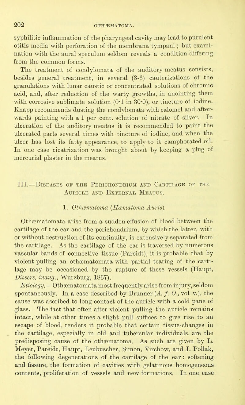 syphilitic inflammation of the j^haryngeal cavity may lead to pm'ulent otitis media Vfith perforation of the membrana tympani ; but exami- nation with the aural speculum seldom reveals a condition differing from the common forms. The treatment of condylomata of the auditory meatus consists, besides general treatment, in several (3-6) cauterizations of the granulations with lunar caustic or concentrated solutions of chromic acid, and, after reduction of the warty growths, in anointing them with corrosive sublimate solution (Q-l in 30-0), or tincture of iodine. Knapp recommends dusting the condylomata with calomel and after- wards painting with a 1 per cent, solution of nitrate of silver. In ulceration of the auditory meatus it is recommended to paint the ulcerated parts several times with tincture of iodine, and when the ulcer has lost its fatty appearance, to apply to it camphorated oil. In one case cicatrization was brought about by keeping a plug of mercurial plaster in the meatus. III.—Diseases of the Peeichondrium and Cartilage of the Auricle and External Meatus. 1. OtJicsmatoma {Hccmatoma Auris). Othtematomata arise from a sudden effusion of blood between the cartilage of the ear and the perichondrium, by which the latter, with or without destruction of its continuity, is extensively separated from the cartilage. As the cartilage of the ear is traversed by numerous vascular bands of connective tissue (Pareidt), it is probable that by violent pulling an othaematomata with partial tearing of the carti- lage may be occasioned by the rupture of these vessels (Haupt, Dissers. inaug., Wurzburg, 1867). Etiology.—Othaematomata most frequently arise from injury, seldom spontaneously. In a case described by Brunner {A. f. 0., vol. v.), the cause was ascribed to long contact of the auricle with a cold pane of glass. The fact that often after violent pulling the auricle remains intact, while at other times a slight pull suffices to give rise to an escape of blood, renders it probable that certain tissue-changes in the cartilage, especially in old and tubercular individuals, are the predisposing cause of the othgematoma. As such are given by L. Meyer, Pareidt, Haupt, Leubuscher, Simon, Virchow, and J. PoUak, the following degenerations of the cartilage of the ear : softening and fissure, the formation of cavities with gelatinous homogeneous contents, proliferation of vessels and new formations. In one case