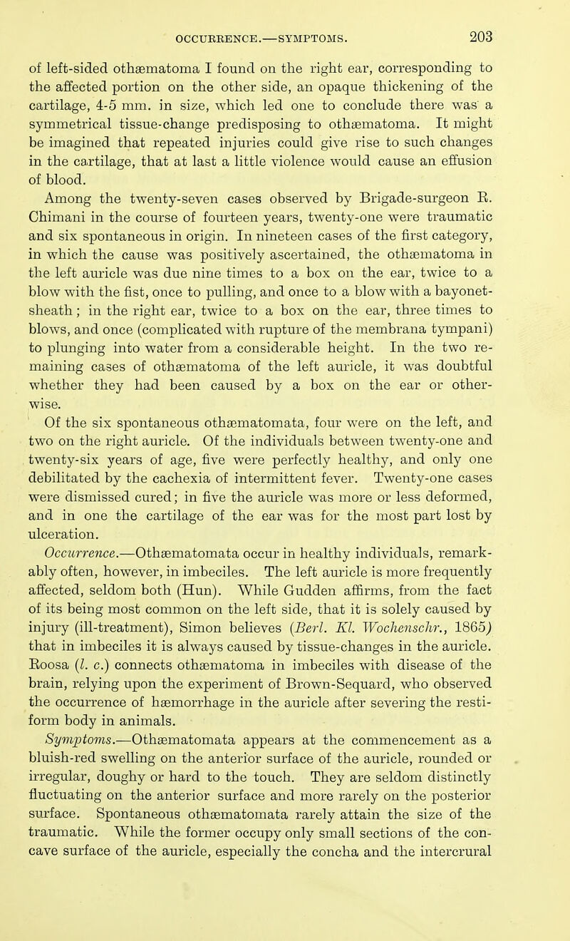 of left-sided othaematoma I found on the right ear, corresponding to the affected portion on the other side, an opaque thickening of the cartilage, 4-5 mm. in size, which led one to conclude there was a symmetrical tissue-change predisposing to othifimatoma. It might be imagined that repeated injuries could give rise to such changes in the ca,rtilage, that at last a little violence would cause an effusion of blood. Among the twenty-seven cases observed by Brigade-surgeon E. Chimani in the course of fourteen years, twenty-one were traumatic and six spontaneous in origin. In nineteen cases of the first category, in which the cause was positively ascertained, the othaematoma in the left auricle was due nine times to a box on the ear, twice to a blow with the fist, once to pulling, and once to a blow with a bayonet- sheath ; in the right ear, twice to a box on the ear, three times to blows, and once (complicated with rupture of the membrana tympani) to plunging into water from a considerable height. In the two re- maining cases of othaematoma of the left auricle, it was doubtful whether they had been caused by a box on the ear or other- wise. Of the six spontaneous othasmatomata, four were on the left, and two on the right auricle. Of the individuals between twenty-one and twenty-six years of age, five were perfectly healthy, and only one debilitated by the cachexia of intermittent fever. Twenty-one cases were dismissed cured; in five the auricle was more or less deformed, and in one the cartilage of the ear was for the most part lost by ulceration. Occurrence.—Othsematomata occur in healthy individuals, remark- ably often, however, in imbeciles. The left auricle is more frequently affected, seldom both (Hun). While Gudden affirms, from the fact of its being most common on the left side, that it is solely caused by injury (ill-treatment), Simon believes {Berl. KI. Wochenschr., 1865j that in imbeciles it is always caused by tissue-changes in the auricle. Eoosa (Z. c.) connects othaematoma in imbeciles with disease of the brain, relying upon the experiment of Brown-Sequard, who observed the occurrence of hsemorrhage in the auricle after severing the resti- form body in animals. Symptoms.—Othaematomata appears at the commencement as a bluish-red swelling on the anterior surface of the auricle, rounded or irregular, doughy or hard to the touch. They are seldom distinctly fluctuating on the anterior surface and more rarely on the posterior surface. Spontaneous othsematomata rarely attain the size of the traumatic. While the former occupy only small sections of the con- cave surface of the auricle, especially the concha and the intercrural