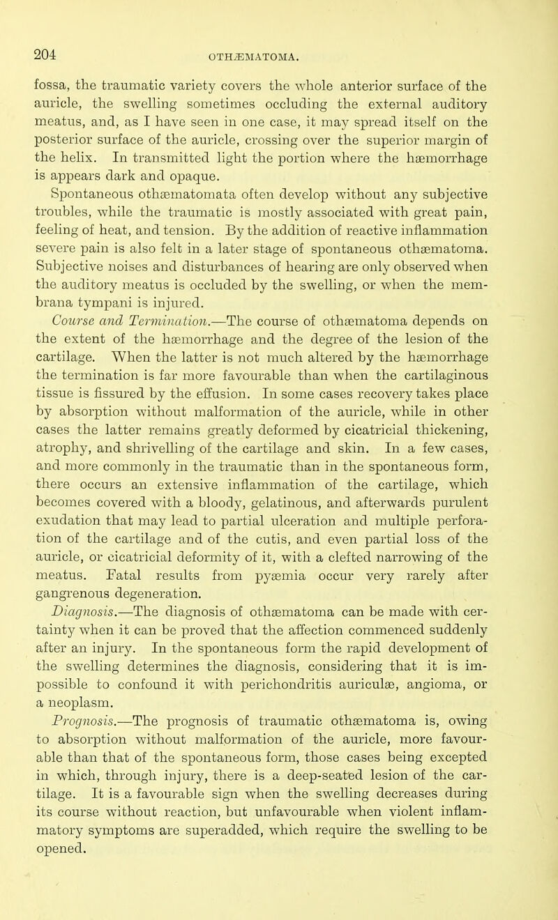 fossa, the traumatic variety covers the whole anterior surface of the auricle, the swelling sometimes occluding the external auditory meatus, and, as I have seen in one case, it may spread itself on the posterior surface of the auricle, crossing over the superior margin of the helix. In transmitted light the portion where the hemorrhage is appears dark and opaque. Spontaneous othsematomata often develop without any subjective troubles, while the traumatic is mostly associated with great pain, feeling of heat, and tension. By the addition of reactive inflammation severe pain is also felt in a later stage of spontaneous othematoma. Subjective noises and disturbances of hearing are only observed when the auditory meatus is occluded by the swelling, or when the mem- brana tympani is injured. Course and Termination.—The course of othaematoma depends on the extent of the haemorrhage and the degree of the lesion of the cartilage. When the latter is not much altered by the hgemorrhage the termination is far more favourable than when the cartilaginous tissue is fissured by the effusion. In some cases recovery takes place by absorption without malformation of the auricle, while in other cases the latter remains greatly deformed by cicatricial thickening, atrophy, and shrivelling of the cartilage and skin. In a few cases, and more commonly in the traumatic than in the spontaneous form, there occurs an extensive inflammation of the cartilage, which becomes covered with a bloody, gelatinous, and afterwards purulent exudation that may lead to partial ulceration and multiple perfora- tion of the cartilage and of the cutis, and even partial loss of the auricle, or cicatricial deformity of it, with a clefted narrowing of the meatus. Fatal results from pyemia occur very rarely after gangrenous degeneration. Diagnosis.—The diagnosis of othematoma can be made with cer- tainty when it can be proved that the affection commenced suddenly after an injury. In the spontaneous form the rapid development of the swelling determines the diagnosis, considering that it is im- possible to confound it with perichondritis auricule, angioma, or a neoplasm. Prognosis.—The prognosis of traumatic othematoma is, owing to absorption without malformation of the auricle, more favour- able than that of the spontaneous form, those cases being excepted in which, through injury, there is a deep-seated lesion of the car- tilage. It is a favourable sign when the swelling decreases during its course without reaction, but unfavourable when violent inflam- matory symptoms are superadded, which require the swelling to be opened.
