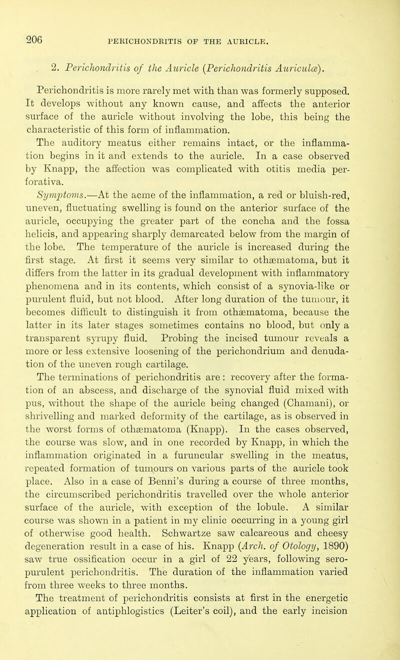 PERICHONDRITIS OP THE AURICLE. 2. Perichondritis of the Auricle {Perichondritis Auricidce). Perichondritis is more rarely met with than was formerly supposed. It develops without any known cause, and affects the anterior surface of the auricle w'ithout involving the lobe, this being the characteristic of this form of inflammation. The auditory meatus either remains intact, or the inflamma- tion begins in it and extends to the auricle. In a case observed by Knapp, the affection was complicated with otitis media per- forativa. Symptoms.—At the acme of the inflammation, a red or bluish-red, uneven, fluctuating swelling is found on the anterior surface of the auricle, occupying the greater part of the concha and the fossa helicis, and appearing sharply demarcated below from the margin of the lobe. The temperature of the auricle is increased during the first stage. At first it seems very similar to othaematoma, but it differs from the latter in its gradual development with inflammatory phenomena and in its contents, which consist of a synovia-like or purulent fluid, but not blood. After long duration of the tumour, it becomes difficult to distinguish it from othaematoma, because the latter in its later stages sometimes contains no blood, but only a transparent sjTTupy fluid. Probing the incised tumour reveals a more or less extensive loosening of the perichondrium and denuda- tion of the uneven rough cartilage. The terminations of perichondritis are : recovery after the forma- tion of an abscess, and discharge of the synovial fluid mixed with pus, without the shape of the auricle being changed (Chamani), or shrivelling and marked deformity of the cartilage, as is observed in the worst forms of othaematoma (Knapp). In the cases observed, the course was slow, and in one recorded by Knapp, in which the inflammation originated in a furuncular swelling in the meatus, repeated formation of tumours on various parts of the auricle took place. Also in a case of Benni's during a course of three months, the circumscribed perichondritis travelled over the whole anterior surface of the auricle, with exception of the lobule. A similar course was shown in a patient in my clinic occurring in a young girl of otherwise good health. Schwartze saw calcareous and cheesy degeneration result in a case of his. Knapp {Arch, of Otology, 1890) saw true ossification occur in a girl of 22 years, following sero- purulent perichondritis. The duration of the inflammation varied from three weeks to three months. The treatment of perichondritis consists at first in the energetic application of autiphlogistics (Leiter's coil), and the early incision