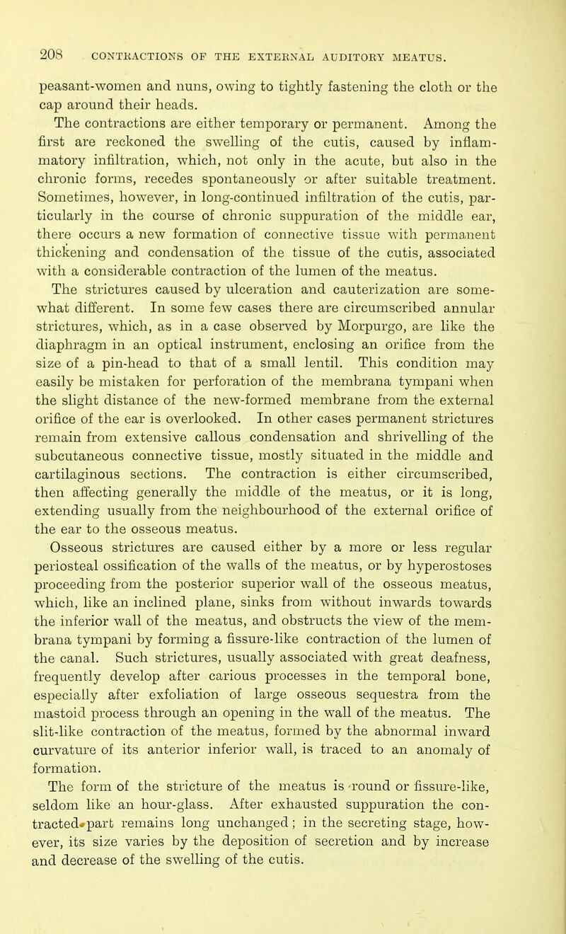 peasant-women and nuns, owing to tightly fastening the cloth or the cap around their heads. The contractions are either temporary or permanent. Among the first are reckoned the swelling of the cutis, caused by inflam- matory infiltration, which, not only in the acute, but also in the chronic forms, recedes spontaneously or after suitable treatment. Sometimes, however, in long-continued infiltration of the cutis, par- ticularly in the course of chronic suppuration of the middle ear, there occurs a new formation of connective tissue with permanent thickening and condensation of the tissue of the cutis, associated with a considerable contraction of the lumen of the meatus. The strictures caused by ulceration and cauterization are some- what different. In some few cases there are circumscribed annular strictures, which, as in a case observed by Morpurgo, are like the diaphragm in an optical instrument, enclosing an orifice from the size of a pin-head to that of a small lentil. This condition may easily be mistaken for perforation of the membrana tympani when the slight distance of the new-formed membrane from the external orifice of the ear is overlooked. In other cases permanent strictures remain from extensive callous condensation and shrivelling of the subcutaneous connective tissue, mostly situated in the middle and cartilaginous sections. The contraction is either circumscribed, then affecting generally the middle of the meatus, or it is long, extending usually from the neighbourhood of the external orifice of the ear to the osseous meatus. Osseous strictures are caused either by a more or less regular periosteal ossification of the walls of the meatus, or by hyperostoses proceeding from the posterior superior wall of the osseous meatus, which, like an inclined plane, sinks from without inwards towards the inferior wall of the meatus, and obstructs the view of the mem- brana tympani by forming a fissure-like contraction of the lumen of the canal. Such strictures, usually associated with great deafness, frequently develop after carious processes in the temporal bone, especially after exfoliation of large osseous sequestra from the mastoid process through an opening in the wall of the meatus. The slit-like contraction of the meatus, formed by the abnormal inward curvature of its anterior inferior wall, is traced to an anomaly of formation. The form of the stricture of the meatus is round or fissure-like, seldom like an hour-glass. After exhausted suppuration the con- tracted* part remains long unchanged; in the secreting stage, how- ever, its size varies by the deposition of secretion and by increase and decrease of the swelling of the cutis.