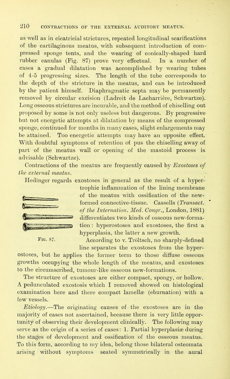 as well as in cicatricial strictures, repeated longitudinal scarifications of the cartilaginous meatus, with subsequent introduction of com- pressed sponge tents, and the wearing of conically-shaped hard rubber canulas (Fig. 87) prove very effectual. In a number of cases a gradual dilatation was accomplished by wearing tubes of 4-5 progressing sizes. The length of the tube corresponds to the depth of the stricture in the meatus, and can be introduced by the patient himself. Diaphragmatic septa may be permanently removed by circular excision (Ladreit de Lacharriere, Schwartze). Long osseous strictures are incurable, and the method of chiselling out proposed by some is not only useless but dangerous. By progressive but not energetic attempts at dilatation by means of the compressed si^onge, continued for months in many cases, slight enlargements may be attained. Too energetic attempts may have an opposite effect. With doubtful symptoms of retention of pus the chiselling away of part of the meatus wall or opening of the mastoid process is advisable (Schwartze). Contractions of the meatus are frequently caused by Exostoses of the external meatus. Hedinger regards exostoses in general as the result of a hyper- trophic inflammation of the lining membrane ^ of the meatus with ossification of the new- formed connective-tissue. Cassells {Transact, of the Intcrnatioii. Med. Congr., London, 1881) ||^^^^aspT?wra«s> differentiates two kinds of osseous new-forma- tion: hyperostoses and exostoses, the first a hyperplasia, the latter a new growth. I'lG- 87. According to v. Troltsch, no sharply-defined line separates the exostoses from the hyper- ostoses, but he applies the former term to those diffuse osseous growths occupying the whole length of the meatus, and exostoses to the circumscribed, tumour-like osseous new-formations. The structure of exostoses are either compact, spongy, or hollow. A pedunculated exostosis which I removed showed on histological examination here and there compact lamellae (eburnation) with a few vessels. Etiology.—The originating causes of tlie exostoses are in the majority of cases not ascertained, because there is very little oppor- tunity of observing their development clinically. The following may serve as the origin of a series of cases: 1. Partial hyperplasise during the stages of development and ossification of the osseous meatus. To this form, according to my idea, belong those bilateral osteomata arising without symptoms seated symmetrically in the aural