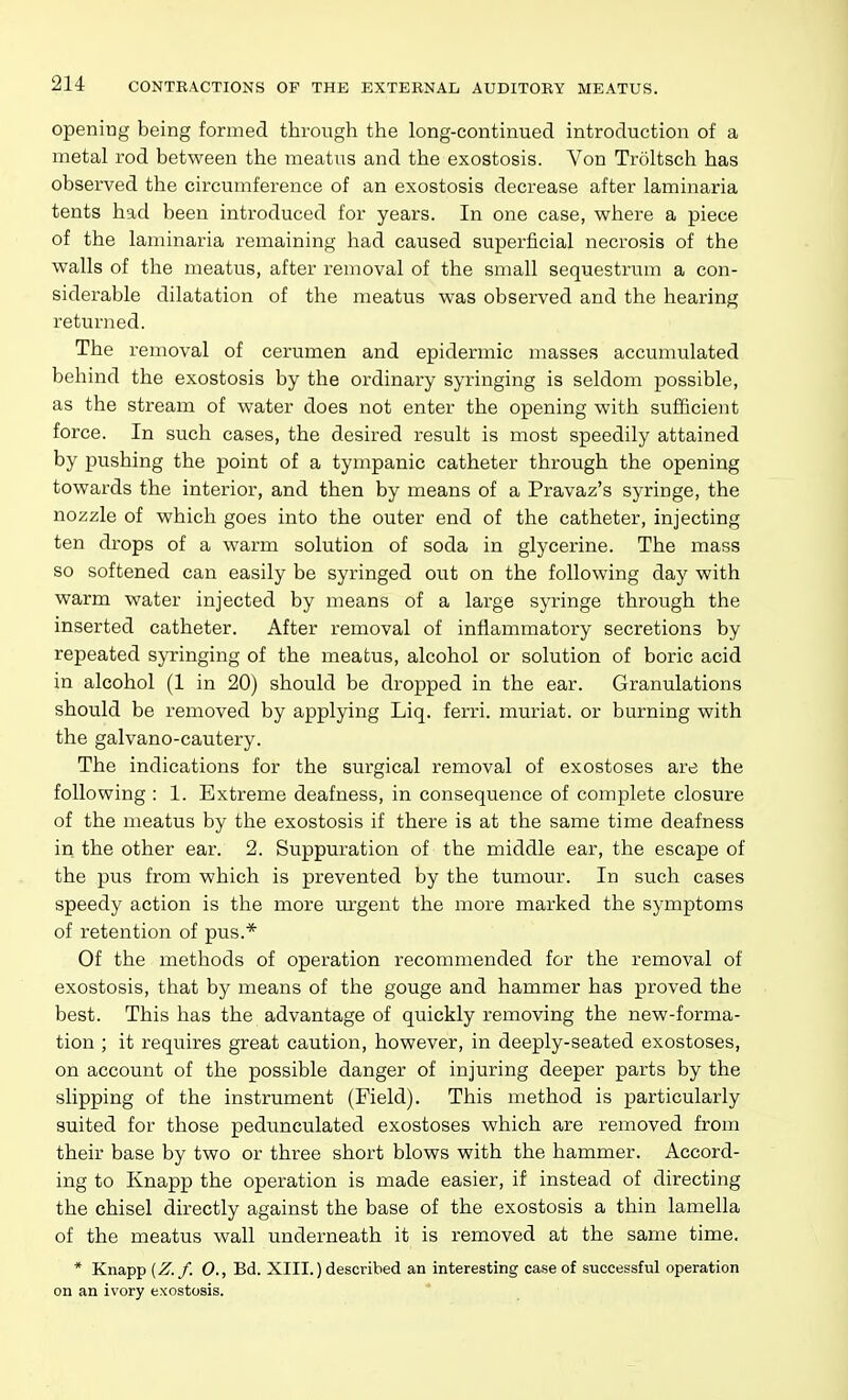 opening being formed through the long-continued introduction of a metal rod between the meatus and the exostosis. Von Troltsch has observed the circumference of an exostosis decrease after laminaria tents had been introduced for years. In one case, where a piece of the laminaria remaining had caused superficial necrosis of the walls of the meatus, after removal of the small sequestrum a con- siderable dilatation of the meatus was observed and the hearing returned. The removal of cerumen and epidermic masses accumulated behind the exostosis by the ordinary syringing is seldom possible, as the stream of water does not enter the opening with sufficient force. In such cases, the desired result is most speedily attained by pushing the point of a tympanic catheter through the opening towards the interior, and then by means of a Pravaz's syringe, the nozzle of which goes into the outer end of the catheter, injecting ten drops of a warm solution of soda in glycerine. The mass so softened can easily be syringed out on the following day with warm water injected by means of a large syringe through the inserted catheter. After removal of inflammatory secretions by repeated syringing of the meatus, alcohol or solution of boric acid in alcohol (1 in 20) should be dropped in the ear. Granulations should be removed by applying Liq. ferri. muriat. or burning with the galvano-cautery. The indications for the surgical removal of exostoses are the following : 1. Extreme deafness, in consequence of complete closure of the meatus by the exostosis if there is at the same time deafness in the other ear. 2. Suppuration of the middle ear, the escape of the pus from which is prevented by the tumour. In such cases speedy action is the more m'gent the more marked the symptoms of retention of pus.* Of the methods of operation recommended for the removal of exostosis, that by means of the gouge and hammer has proved the best. This has the advantage of quickly removing the new-forma- tion ; it requires great caution, however, in deeply-seated exostoses, on account of the possible danger of injuring deeper parts by the slipping of the instrument (Field). This method is particularly suited for those pedunculated exostoses which are removed from their base by two or three short blows with the hammer. Accord- ing to Knapp the operation is made easier, if instead of directing the chisel directly against the base of the exostosis a thin lamella of the meatus wall underneath it is removed at the same time. * Knapp (Z.f. 0., Bd. XIII.) described an interesting case of successful operation on an ivory exostosis.