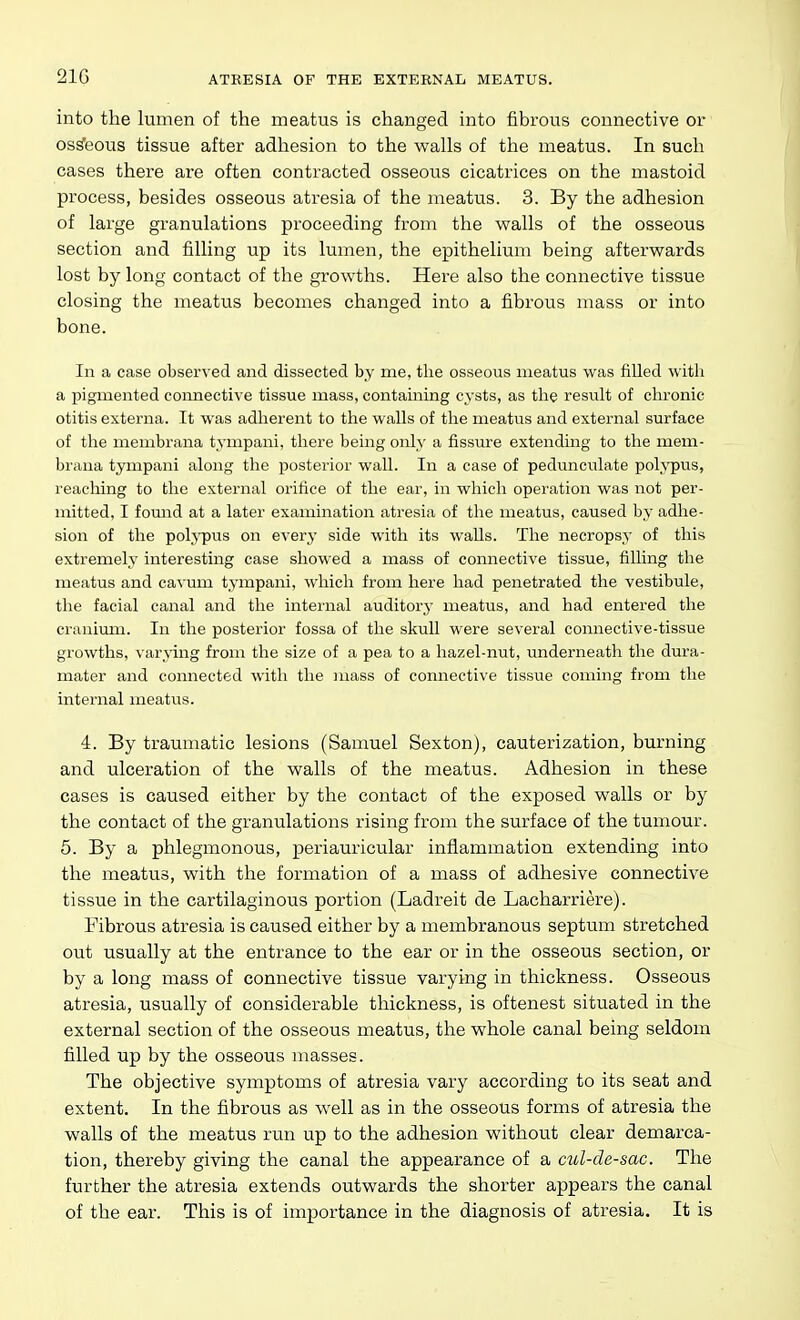 21G into the lumen of the meatus is changed into fibrous connective or osseous tissue after adhesion to the walls of the meatus. In such cases there are often contracted osseous cicatrices on the mastoid process, besides osseous atresia of the meatus. 3. By the adhesion of large gi-anulations proceeding from the walls of the osseous section and filling up its lumen, the epithelium being afterwards lost by long contact of the growths. Here also the connective tissue closing the meatus becomes changed into a fibrous mass or into bone. In a case observed and dissected by me, the osseous meatus was filled with a pigmented connective tissue mass, containing cysts, as the result of chronic otitis externa. It was adherent to the walls of tlie meatus and external surface of the membrana tympani, there being only a fissure extending to the mem- brana tympani along the posterior waU. In a case of pedimculate polypus, reaching to the external orifice of the ear, in whieli operation was not per- mitted, I found at a later examination atresia of tlie meatus, caused by adhe- sion of the polypus on every side with its walls. The necropsy of this extremely interesting case showed a mass of connective tissue, filling the meatus and cavrun tympani, which from here had penetrated the vestibule, the facial canal and the internal auditory meatus, and had entered the cranium. In the posterior fossa of the skull were several connective-tissue growths, varying from the size of a pea to a hazel-nut, underneath the dura- mater and connected with the mass of connective tissue coming from the internal meatus. 4. By traumatic lesions (Samuel Sexton), cauterization, burning and ulceration of the walls of the meatus. Adhesion in these cases is caused either by the contact of the exposed walls or by the contact of the granulations rising from the surface of the tumour. 5. By a phlegmonous, periauricular inflammation extending into the meatus, with the formation of a mass of adhesive connective tissue in the cartilaginous portion (Ladreit de Lacharriere). Fibrous atresia is caused either by a membranous septum stretched out usually at the entrance to the ear or in the osseous section, or by a long mass of connective tissue varying in thickness. Osseous atresia, usually of considerable thickness, is oftenest situated in the external section of the osseous meatus, the whole canal being seldom filled up by the osseous masses. The objective symptoms of atresia vary according to its seat and extent. In the fibrous as well as in the osseous forms of atresia the walls of the meatus run up to the adhesion without clear demarca- tion, thereby giving the canal the appearance of a cul-de-sac. The further the atresia extends outwards the shorter appears the canal of the ear. This is of importance in the diagnosis of atresia. It is