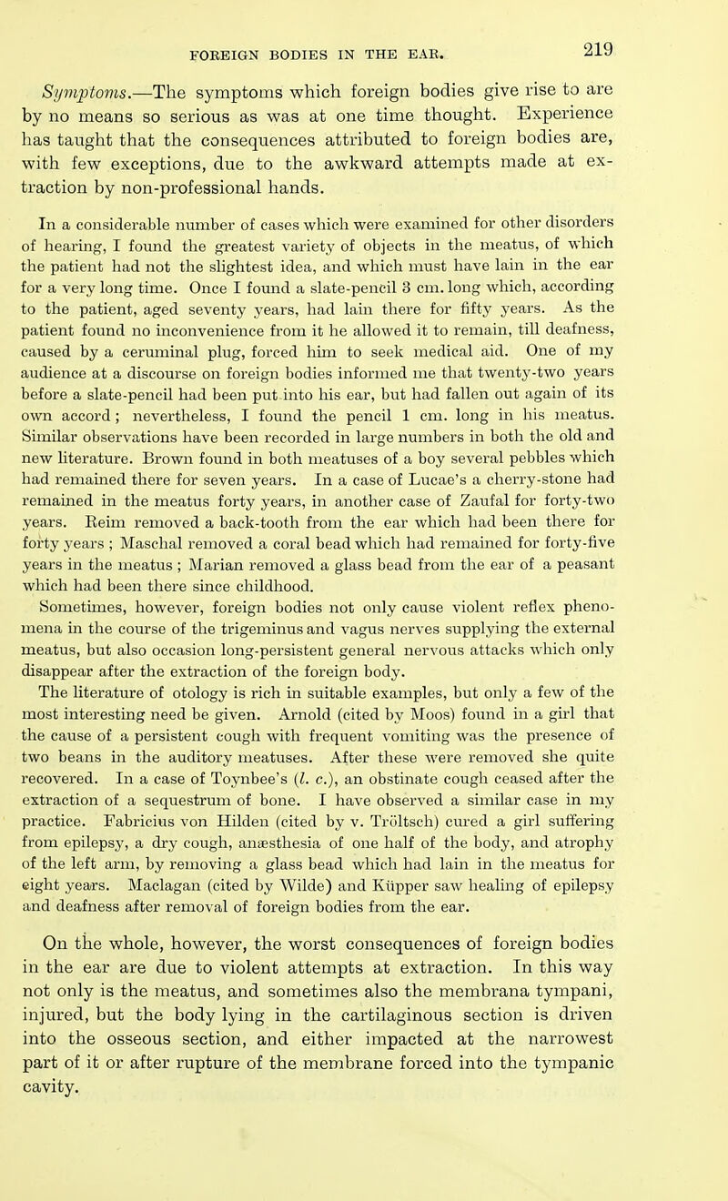 FOREIGN BODIES IN THE EAE. Symptoms.—The symptoms which foreign bodies give rise to are by no means so serious as was at one time thought. Experience has taught that the consequences attributed to foreign bodies are, with few exceptions, due to the awkward attempts made at ex- traction by non-professional hands. In a considerable number of cases which were examined for other disorders of hearing, I foimd the gi-eatest variety of objects in the meatus, of which the patient had not the sHghtest idea, and which must have lain in the ear for a very long time. Once I found a slate-pencil 3 cm. long which, according to the patient, aged seventy years, had lain there for fifty years. As the patient found no inconvenience from it he allowed it to remain, till deafness, caused by a ceruminal plug, forced him to seek medical aid. One of my audience at a discourse on foreign bodies informed me that twenty-two years before a slate-pencil had been put into his ear, but had fallen out again of its own accord; nevertheless, I found the pencil 1 cm. long in his meatus. Similar observations have been recorded in large numbers in both the old and new literature. Brown found in both meatuses of a boy several pebbles which had remained there for seven years. In a case of Lucae's a cherry-stone had remained in the meatus forty years, in another case of Zaiifal for forty-two years. Keim removed a back-tooth from the ear which had been there for forty years ; Maschal removed a coral bead which had remained for forty-live years in the meatus ; Marian removed a glass bead from the ear of a peasant which had been there since childhood. Sometimes, however, foreign bodies not only cause violent reflex pheno- mena in the course of the trigeminus and vagus nerves supplying the external meatus, but also occasion long-persistent general nervoiis attacks which only disappear after the extraction of the foreign body. The literature of otology is rich in suitable examples, but only a few of the most interesting need be given. Arnold (cited by Moos) found in a girl that the cause of a persistent cough with frequent vomiting was the presence of two beans in the auditory meatuses. After these were removed she quite recovered. In a case of Toynbee's {I. c), an obstinate cough ceased after the extraction of a sequestrum of bone. I have observed a similar case in my practice. Fabricius von Hilden (cited by v. Trultsch) cured a girl suffering from epilepsy, a dry cough, anaesthesia of one half of the body, and atrophy of the left arm, by removing a glass bead which had lain in the meatus for eight years. Maclagan (cited by Wilde) and Kiipper saw healing of epilepsy and deafness after removal of foreign bodies from the ear. On the whole, however, the worst consequences of foreign bodies in the ear are due to violent attempts at extraction. In this way not only is the meatus, and sometimes also the membrana tympani, injured, but the body lying in the cartilaginous section is driven into the osseous section, and either impacted at the narrowest part of it or after rupture of the membrane forced into the tympanic cavity.