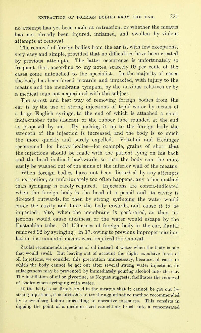 no attempt has yet been made at extraction, or whether the meatus has not already been injured, inflamed, and swollen by violent attempts at removal. The removal of foreign bodies from the ear is, with few exceptions, very easy and simple, provided that no difficulties have been created by previous attempts. The latter occurrence is unfortunately so frequent that, according to my notes, scarcely 10 per cent, of the cases come untouched to the specialist. In the majority of cases the body has been forced inwards and impacted, with injury to the meatus and the membrana tympani, by the anxious relatives or by a medical man not acquainted with the subject. The surest and best way of removing foreign bodies from the ear is by the use of strong injections of tepid water by means of a large English syringe, to the end of which is attached a short india-rubber tube (Lucae), or the rubber tube rounded at the end as proposed by me. By pushing it up to the foreign body the strength of the injection is increased, and the body is so much the more quickly and surely expelled. Voltolini and Hedinger recommend for heavy bodies—for example, grains of shot—^that the injections should be made with the patient lying on his back and the head inclined backwards, so that the body can tlie more easily be washed out of the sinus of the inferior wall of the meatus. When foreign bodies have not been disturbed by any attempts at extraction, as unfortunately too often happens, any other method than syringing is rarely required. Injections are contra-indicated when the foreign body is the head of a pencil and its cavity is directed outwards, for then by strong syringing the water would enter the cavity and force the body inwards, and cause it to be impacted; also, when the membrane is perforated, as then in- jections would cause dizziness, or the water would escape by the Eustachian tube. Of 109 cases of foreign body in the ear, Zaufal removed 92 by syringing ; in 17, owing to previous improper manipu- lation, instrumental means were required for removal. Zaufal recommends injections of oil instead of water when the body is one that would swell. But leaving out of account the slight expulsive force of oil injections, we consider this precaution unnecessary, because, in cases in which the body cannot be got out after several strong water injections, its enlargement may be prevented by immediately pouring alcoliol into the ear. The instillation of oil or glycerine, as Noquet suggests, facilitates the removal of bodies when syringing with water. If the body is so firmly fixed in the meatus that it cannot be got out by strong injections, it is advisable to try the agglutinative method recommended by Loewenberg before proceeding to operative measures. This consists in dipping the point of a medium-sized camel-hair brush into a concentrated