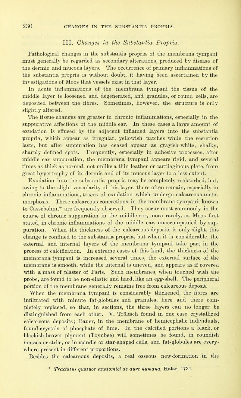 III. Clianges in the Substantia Propria. Pathological clianges in the substantia propria of the membrana tympani must generally be regarded as secondary alterations, produced by disease of the dermic and mucous layers. The occurrence of primary inflammations of the substantia propria is without doubt, it having been ascertained by the investigations of Moos that vessels exist in that layer. In acute inflammations of the membrana tympani the tissue of the middle layer is loosened and degenerated, and granules, or round cells, are deposited between the fibres. Sometimes, however, the structure is only slightly altered. The tissue-changes are greater in chronic inflammations, especially in the suppurative affections of tlie middle ear. In these cases a large amount of exudation is effused by the adjacent inflamed layers into the substantia propria, which appear as irregular, yellowish patches while the secretion lasts, but after suppuration has ceased appear as grayish-white, chalky, sharply defined spots. Frequently, especially in adhesive processes, after middle ear suppuration, the membrana tympani appears rigid, and several times as thick as normal, not milike a thin leather or cartilaginous plate, from great hypertrophy of its dermic and of its mucous layer to a less extent. Exudation into the substantia propria may be completely reabsorbed, but, owing to the sUght vascularity of this layer, there often remain, especially in chronic inflammations, traces of exudation which undergo calcareous meta- morphosis. These calcareous concretions in the membrana tympani, known to Cassebohm,* are frequently observed. They occur most commonly in the coui'se of chronic suppuration in the middle ear, more rarely, as Moos first stated, in chronic inflammations of the middle ear, unaccompanied by sup- puration. When the thickness of the calcareous deposits is only slight, this change is confined to the substantia propria, but when it is considerable, the external and internal layers of the membrana tympani take part in the process of calcification. In extreme cases of this kind, the thickness of the membrana tympani is increased several times, the external surface of the membrane is smooth, while the internal is uneven, and appears as if covered with a mass of plaster of Paris. Such membranes, when touched with the probe, are found to be non-elastic and hard, like an egg-shell. The peripheral portion of the membrane generally remains free from calcareous deposit. Wlien the membrana tjmpani is considerably thickened, the fibres are infiltrated with minute fat-globules and graniiles, here and there com- pletely replaced, so that, in sections, the three layers can no longer be distinguished from each other. V. Troltsch found in one case crystaUized calcareous deposits; Bauer, in the membrane of hemicephalic individuals, found crystals of phosphate of lime. In the calcified portions a black, or blackish-brown pigment (Toynbee) will sometimes be found, in roundish masses or striee, or in spindle or star-shaped cells, and fat-globules are every- where present in different proportions. Besides the calcareous deposits, a real osseous new-formation in the * TractatuH quatuor anatomici de aure humana, Halae, 1734.