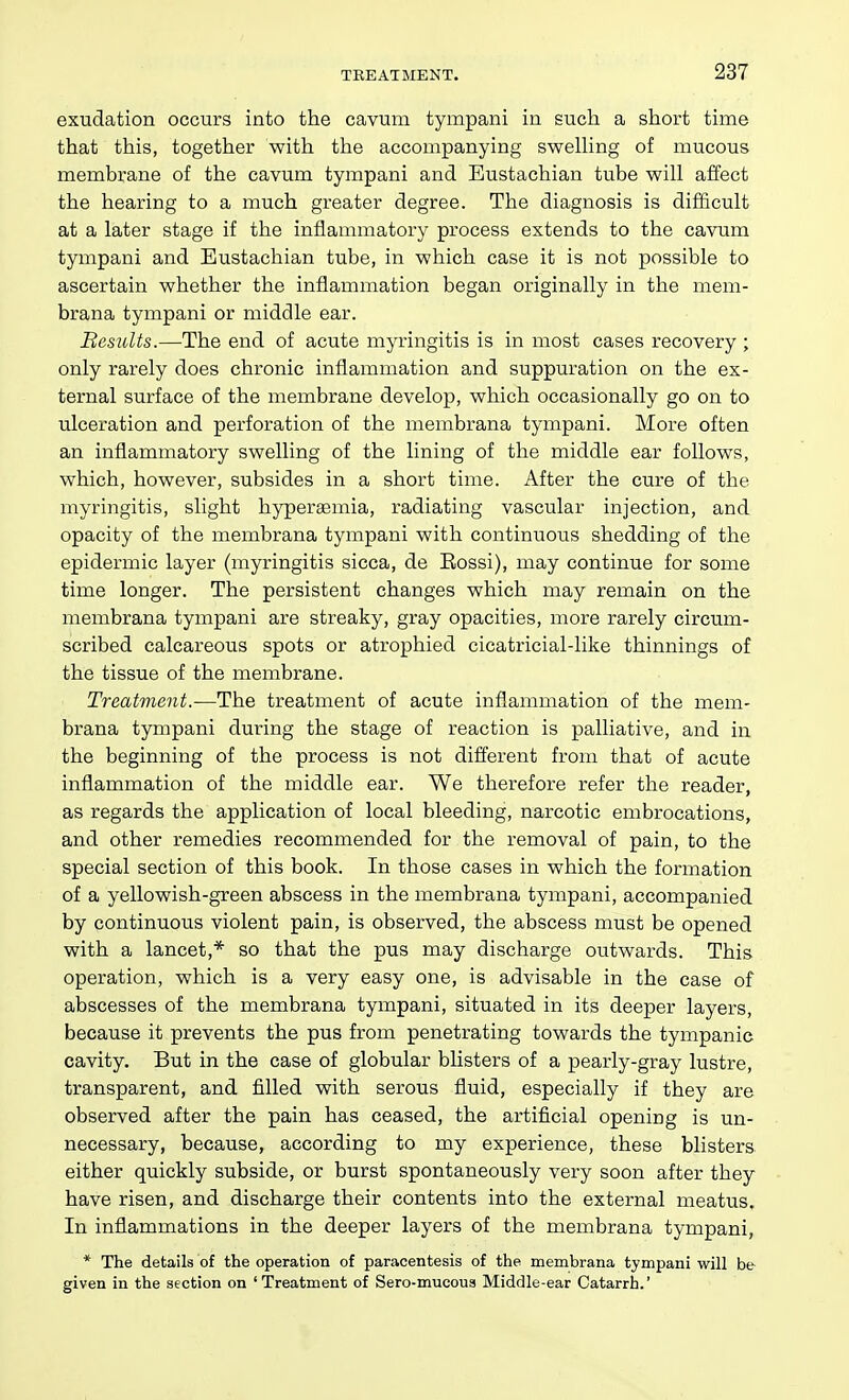 exudation occurs into the cavum tympani in such a short time that this, together with the accompanying swelhng of mucous membrane of the cavum tympani and Eustachian tube will affect the hearing to a much greater degree. The diagnosis is difficult at a later stage if the inflammatory process extends to the cavum tympani and Eustachian tube, in which case it is not possible to ascertain whether the inflammation began originally in the mem- brana tympani or middle ear. Besidts.—The end of acute myringitis is in most cases recovery ; only rarely does chronic inflammation and suppuration on the ex- ternal surface of the membrane develop, which occasionally go on to ulceration and perforation of the membrana tympani. More often an inflammatory swelling of the lining of the middle ear follows, which, however, subsides in a short time. After the cure of the myringitis, slight hypersemia, radiating vascular injection, and opacity of the membrana tympani with continuous shedding of the epidermic layer (myringitis sicca, de Eossi), may continue for some time longer. The persistent changes which may remain on the membrana tympani are streaky, gray opacities, more rarely circum- scribed calcareous spots or atrophied cicatricial-like thinnings of the tissue of the membrane. Treatment.-—The treatment of acute inflammation of the mem- brana tympani during the stage of reaction is palliative, and in the beginning of the process is not different from that of acute inflammation of the middle ear. We therefore refer the reader, as regards the application of local bleeding, narcotic embrocations, and other remedies recommended for the removal of pain, to the special section of this book. In those cases in which the formation of a yellowish-green abscess in the membrana tympani, accompanied by continuous violent pain, is observed, the abscess must be opened with a lancet,* so that the pus may discharge outwards. This operation, which is a very easy one, is advisable in the case of abscesses of the membrana tympani, situated in its deeper layers, because it prevents the pus from penetrating towards the tympanic cavity. But in the case of globular blisters of a pearly-gray lustre, transparent, and filled with serous fluid, especially if they are observed after the pain has ceased, the ai-tificial opening is un- necessary, because, according to my experience, these blisters either quickly subside, or burst spontaneously very soon after they have risen, and discharge their contents into the external meatus. In inflammations in the deeper layers of the membrana tympani, * The details of the operation of paracentesis of the membrana tympani will be given in the section on 'Treatment of Sero-mucous Middle-ear Catarrh.'