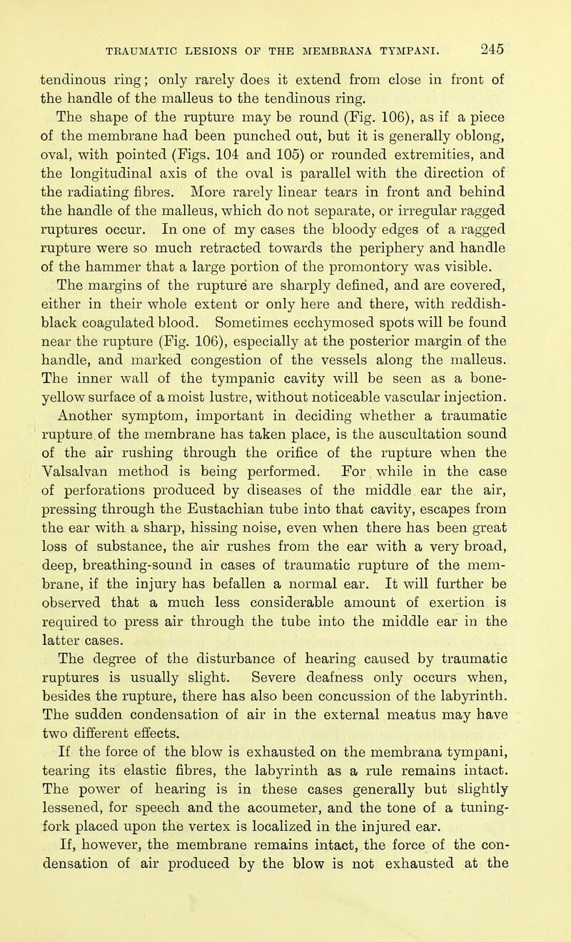 tendinous ring; only rarely does it extend from close in front of the handle of the malleus to the tendinous ring. The shape of the rupture may be round (Fig. 106), as if a piece of the membrane had been punched out, but it is generally oblong, oval, with pointed (Figs. 104 and 105) or rounded extremities, and the longitudinal axis of the oval is parallel with the direction of the radiating fibres. More rarely linear tears in front and behind the handle of the malleus, which do not separate, or irregular ragged ruptures occur. In one of my cases the bloody edges of a ragged rupture were so much retracted towards the periphery and handle of the hammer that a large portion of the promontory was visible. The margins of the rupture are sharply defined, and are covered, either in their whole extent or only here and there, with reddish- black coagulated blood. Sometimes ecchymosed spots will be found near the rupture (Fig. 106), especially at the posterior margin of the handle, and marked congestion of the vessels along the malleus. The inner wall of the tympanic cavity will be seen as a bone- yellow surf ace of a moist lustre, without noticeable vascular injection. Another symptom, important in deciding whether a traumatic rupture of the membrane has taken place, is the auscultation sound of the air rushing through the orifice of the rupture when the Valsalvan method is being performed. For while in the case of perforations produced by diseases of the middle ear the air, pressing through the Eustachian tube into that cavity, escapes from the ear with a sharp, hissing noise, even when there has been great loss of substance, the air rushes from the ear with a very broad, deep, breathing-sound in cases of traumatic rupture of the mem- brane, if the injury has befallen a normal ear. It will further be observed that a much less considerable amount of exertion is required to press air through the tube into the middle ear in the latter cases. The degree of the disturbance of hearing caused by traumatic ruptures is usually slight. Severe deafness only occurs when, besides the rupture, there has also been concussion of the labyrinth. The sudden condensation of air in the external meatus may have two different effects. If the force of the blow is exhausted on the membrana tympani, tearing its elastic fibres, the labyrinth as a rule remains intact. The power of hearing is in these cases generally but slightly lessened, for speech and the acoumeter, and the tone of a tuning- fork placed upon the vertex is localized in the injured ear. If, however, the membrane remains intact, the force of the con- densation of air produced by the blow is not exhausted at the