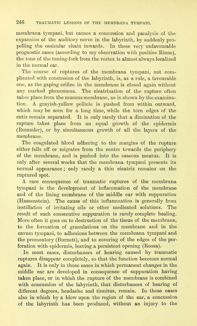 meinbrana tympani, but causes a concussion and paralysis of the expansion of the auditory nerve in the labyrinth, by suddenly pro- pelling the ossicular chain inwards. In these very unfavourable prognostic cases (according to my observation with positive Einne), the tone of the tuning-fork from the vertex is almost always localized in the normal ear. The course of ruptures of the membrana tympani, not com- plicated with concussion of the labyrinth, is, as a rule, a favourable one, as the gaping orifice in the membrane is closed again without any marked phenomena. The cicatrization of the rupture often takes place from the mucous membrane, as is shown by the examina- tion. A grayish-yellow pellicle is pushed from within outward, which may be seen for a long time, while the torn edges of the cutis remain separated. It is only rarely that a diminution of the rupture takes place from an equal growth of the epidermis (Eummler), or by simultaneous growth of all the layers of the membrane. The coagulated blood adhering to the margins of the rupture either falls off or migrates from the centre towards the periphery of the membrane, and is pushed into the osseous meatus. It is only after several weeks that the membrana tympani presents its normal appearance; only rarely a thin cicatrix remains on the ruptured spot. A rare consequence of traumatic ruptures of the membrana tympani is the development of inflammation of the membrane and of the lining membrane of the middle ear with suppuration (Hassenstein). The cause of this inflammation is generally from instillation of irritating oils or other medicated solutions. The result of such consecutive suppuration is i^arely complete healing. More often it goes on to destruction of the tissue of the membrane, to the formation of granulations on the membrane and in the cavum tympani, to adhesions between the membrana tympani and the promontory (Burnett), and to covering of the edges of the per- foration with epidermis, leaving a persistent opening (Eoosa). In most cases, disturbances of hearing caused by traumatic ruptures disappear completely, so that the function becomes normal again. It is only in those cases in which permanent changes in the middle ear are developed in consequence of suppuration having taken place, or in which the rupture of the membrane is combined with concussion of the labyrinth, that disturbances of hearing of different degrees, headache and tinnitus, remain. In those cases also in which by a blow upon the region of the ear, a concussion of the labyrinth has been produced, without an injury to the