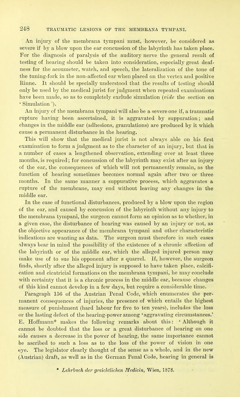 An injury of the membrana tympani must, however, be considered as severe if by a blow upon the ear concussion of the labyrinth has taken place. For the diagnosis of paralysis of the auditory nerve the general result of testing of hearing should be taken into consideration, especially great deaf- ness for the acoumeter, watch, and speech, the lateralization of the tone of the tuning-fork in tlie non-affected ear when placed on the vertex and positive Einne. It shoTild be specially understood tliat the results of testing should only be used by the medical jurist for judgment when repeated examinations have been made, so as to completely exclude simulation (vide the section on ' Simulation '). An injury of the membrana tympani will also be a severe one if, a traumatic rupture having been ascertained, it is aggravated by suppuration; and changes in the middle ear (adhesions, granulations) are produced by it which cause a permanent disturbance in the hearing. This wiU show that the medical jurist is not always able on his first examination to form a judgment as to the character of an injury, but that in a number of cases a lengthened observation, extending over at least three months, is required; for concussion of the labyrinth may exist after an injury of the ear, the consequences of which will not permanently remain, as the function of hearing sometimes becomes normal again after two or three months. In the same manner a suppurative process, which aggravates a rupture of the membrane, may end without leaving any changes in the middle ear. In the case of fvmctional distvu-bances, produced by a blow upon the region of the ear, and caused by concussion of the labyrinth without any injury to the membrana tympani, the siu-geon cannot form an opinion as to whether, in a given case, the disturbance of hearing was caused by an injury or not, as the objective appearance of the membrana tympani and other characteristic indications are wanting as data. The surgeon must therefore in such cases always bear in mind the possibility of the existence of a chronic affection of the labyrinth or of the middle ear, which the alleged injured person may make use of to sue his opponent after a quarrel. If, however, the surgeon finds, shortly after the alleged injury is supposed to have taken place, calcifi- cation and cicatricial formations on the membrana tympani, he may conclude with certainty that it is a chronic process in the middle ear, because changes of this kind cannot develop in a few days, but require a considerable time. Paragraph 156 of the Austrian Penal Code, which enumerates the per- manent consequences of injm'ies, the presence of which entails the highest measure of punishment (hard labour for five to ten years), includes the loss or the lasting defect of the hearing-power among 'aggravating circumstances.' E. Hoffmann* makes the following remarks about this: 'Although it cannot be doubted that the loss or a great disturbance of hearing on one side causes a decrease in the power of hearing, the same importance cannot be ascribed to such a loss as to the loss of the power of vision in one eye. The legislator clearly thought of the sense as a whole, and in the new (Austrian) draft, as well as in the German Penal Code, hearing in general is * Lehriuch der greiclUliclien Medicin, Wien, 1878.